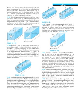CHAPTER 3
227
have an outer diameter of 3 cm, located vertically in the mid-
dle of a concrete wall (k 5 0.75 W/m·K) that is 4 m high, 8 m
long, and 15 cm thick. If the surfaces of the concrete walls are
exposed to a medium at 32°C, with a heat transfer coefficient
of 12 W/m2
·K, determine the rate of heat loss from the hot
water and the surface temperature of the wall.
3–149 Two flow passages with different cross-sectional shapes,
one circular another square, are each centered in a square solid
bar of the same dimension and thermal conductivity. Both con-
figurations have the same length, T1, and T2. Determine which
configuration has the higher rate of heat transfer through the
square solid bar for (a) a 5 1.2b and (b) a 5 2b.
T2
T1
b
a
L
T2
T1
a
b L
FIGURE P3–149
3–150 Consider a tube for transporting steam that is not
centered properly in a cylindrical insulation material (k 5
0.73 W/m∙K). The tube diameter is D1 5 20 cm and the insula-
tion diameter is D2 5 40 cm. The distance between the center
of the tube and the center of the insulation is z 5 5 mm. If the
surface of the tube maintains a temperature of 100°C and the
outer surface temperature of the insulation is constant at 30°C,
determine the rate of heat transfer per unit length of the tube
through the insulation.
T2
D1
D2 L
z
T1
FIGURE P3–150
3–151 Consider two tubes of the same diameter (D1 5 20 cm),
length, and surface temperature (T1). One tube is properly cen-
tered in a cylindrical insulation of D2 5 40 cm; the other tube is
placed in eccentric with the same diameter cylindrical insulation,
where the distance between the center of the tube and the center
of the insulation is z 5 5 mm. If both configurations have the
same outer surface temperature T2, determine which configura-
tion has the higher rate of heat transfer through the insulation.
T2
T1
D1
L
D2
T2
D1
D2 L
z
T1
FIGURE P3–151
3–152 Consider a 25-m-long thick-walled concrete duct (k 5
0.75 W/m·K) of square cross section. The outer dimensions
of the duct are 20 cm 3 20 cm, and the thickness of the duct
wall is 2 cm. If the inner and outer surfaces of the duct are at
100°C and 30°C, respectively, determine the rate of heat trans-
fer through the walls of the duct. Answer: 47.1 kW
30°C
16 cm
20 cm
25 m
100°C
FIGURE P3–152
3–153 Consider a house with a flat roof whose outer dimen-
sions are 12 m 3 12 m. The outer walls of the house are 6 m
high. The walls and the roof of the house are made of 20-cm-
thick concrete (k 5 0.75 W/m·K). The temperatures of the
inner and outer surfaces of the house are 15°C and 3°C,
respectively. Accounting for the effects of the edges of adjoin-
ing surfaces, determine the rate of heat loss from the house
through its walls and the roof. What is the error involved in
ignoring the effects of the edges and corners and treating the
roof as a 12 m 3 12 m surface and the walls as 6 m 3 12 m
surfaces for simplicity?
3–154 A 3-m-diameter spherical tank containing some radio-
active material is buried in the ground (k 5 1.4 W/m·K). The
distance between the top surface of the tank and the ground
surface is 4 m. If the surface temperatures of the tank and the
ground are 140°C and 15°C, respectively, determine the rate of
heat transfer from the tank.
3–155 Radioactive material, stored in a spherical vessel of
diameter D 5 3.5 m, is buried underground at a depth of 10 m.
The radioactive material inside the vessel releases heat at a rate
of 1000 W/m3
. The surface temperature of the vessel is con-
stant at 480°C and the thermal conductivity of the ground is
2 W/m∙K. When it snows in the winter, will the area directly
above the spherical vessel be covered with snow?
 
