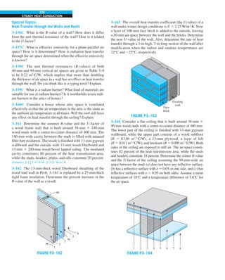 228
STEADY HEAT CONDUCTION
Special Topics:
Heat Transfer through the Walls and Roofs
3–156C What is the R-value of a wall? How does it differ
from the unit thermal resistance of the wall? How is it related
to the U-factor?
3–157C What is effective emissivity for a plane-parallel air
space? How is it determined? How is radiation heat transfer
through the air space determined when the effective emissivity
is known?
3–158C The unit thermal resistances (R-values) of both
40-mm and 90-mm vertical air spaces are given in Table 3–9
to be 0.22 m2
·C/W, which implies that more than doubling
the thickness of air space in a wall has no effect on heat transfer
through the wall. Do you think this is a typing error? Explain.
3–159C What is a radiant barrier? What kind of materials are
suitable for use as radiant barriers? Is it worthwhile to use radi-
ant barriers in the attics of homes?
3–160C Consider a house whose attic space is ventilated
effectively so that the air temperature in the attic is the same as
the ambient air temperature at all times. Will the roof still have
any effect on heat transfer through the ceiling? Explain.
3–161 Determine the summer R-value and the U-factor of
a wood frame wall that is built around 38-mm 3 140-mm
wood studs with a center-to-center distance of 400 mm. The
140-mm-wide cavity between the studs is filled with mineral
fiber batt insulation. The inside is finished with 13-mm gypsum
wallboard and the outside with 13-mm wood fiberboard and
13-mm 3 200-mm wood bevel lapped siding. The insulated
cavity constitutes 80 percent of the heat transmission area,
while the studs, headers, plates, and sills constitute 20 percent.
Answers: 3.213 m2
·K/W, 0.311 W/m2
·K
3–162 The 13-mm-thick wood fiberboard sheathing of the
wood stud wall in Prob. 3–161 is replaced by a 25-mm-thick
rigid foam insulation. Determine the percent increase in the
R-value of the wall as a result.
4a
1
3
2
4b
5
6
FIGURE P3–162
3–163 The overall heat transfer coefficient (the U-value) of a
wall under winter design conditions is U 5 2.25 W/m2
·K. Now
a layer of 100-mm face brick is added to the outside, leaving
a 20-mm air space between the wall and the bricks. Determine
the new U-value of the wall. Also, determine the rate of heat
transfer through a 3-m-high, 7-m-long section of the wall after
modification when the indoor and outdoor temperatures are
22°C and 225°C, respectively.
Existing
wall
Face
brick
FIGURE P3–163
3–164 Consider a flat ceiling that is built around 38-mm 3
90-mm wood studs with a center-to-center distance of 400 mm.
The lower part of the ceiling is finished with 13-mm gypsum
wallboard, while the upper part consists of a wood subfloor
(R 5 0.166 m2
·°C/W), a 13-mm plywood, a layer of felt
(R 5 0.011 m2
·°C/W), and linoleum (R 5 0.009 m2
·°C/W). Both
sides of the ceiling are exposed to still air. The air space consti-
tutes 82 percent of the heat transmission area, while the studs
and headers constitute 18 percent. Determine the winter R-value
and the U-factor of the ceiling assuming the 90-mm-wide air
space between the studs (a) does not have any reflective surface,
(b) has a reflective surface with e 5 0.05 on one side, and (c) has
reflective surfaces with e 5 0.05 on both sides. Assume a mean
temperature of 10°C and a temperature difference of 5.6°C for
the air space.
1 2 3 4 5 6 7 8
FIGURE P3–164
 