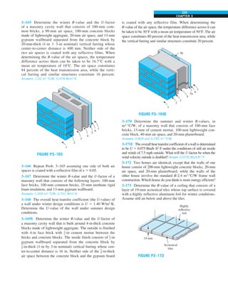 CHAPTER 3
229
is coated with any reflective film. When determining the
R-value of the air space, the temperature difference across it can
be taken to be 30°F with a mean air temperature of 50°F. The air
space constitutes 80 percent of the heat transmission area, while
the vertical furring and similar structures constitute 20 percent.
7
6
5a
5b
4
3
2
1
FIGURE P3–169E
3–170 Determine the summer and winter R-values, in
m2
·°C/W, of a masonry wall that consists of 100-mm face
bricks, 13-mm of cement mortar, 100-mm lightweight con-
crete block, 40-mm air space, and 20-mm plasterboard.
Answers: 0.809 and 0.795 m2
·°C/W
3–171E The overall heat transfer coefficient of a wall is determined
to be U 5 0.075 Btu/h·ft2
·F under the conditions of still air inside
and winds of 7.5 mph outside. What will the U-factor be when the
wind velocity outside is doubled? Answer: 0.0755 Btu/h·ft2
·°F
3–172 Two homes are identical, except that the walls of one
house consist of 200-mm lightweight concrete blocks, 20-mm
air space, and 20-mm plasterboard, while the walls of the
other house involve the standard R-2.4 m2
·°C/W frame wall
construction. Which house do you think is more energy efficient?
3–173 Determine the R-value of a ceiling that consists of a
layer of 19-mm acoustical tiles whose top surface is covered
with a highly reflective aluminum foil for winter conditions.
Assume still air below and above the tiles.
19 mm
Highly
reflective
foil
Acoustical
tiles
FIGURE P3–173
3–165 Determine the winter R-value and the U-factor
of a masonry cavity wall that consists of 100-mm com-
mon bricks, a 90-mm air space, 100-mm concrete blocks
made of lightweight aggregate, 20-mm air space, and 13-mm
gypsum wallboard separated from the concrete block by
20-mm-thick (1-in 3 3-in nominal) vertical furring whose
center-to-center distance is 400 mm. Neither side of the
two air spaces is coated with any reflective films. When
determining the R-value of the air spaces, the temperature
difference across them can be taken to be 16.7°C with a
mean air temperature of 10°C. The air space constitutes
84 percent of the heat transmission area, while the verti-
cal furring and similar structures constitute 16 percent.
Answers: 1.02 m2
·°C/W, 0.978 W/m2
·K
5
4
3
1
7
6
2
FIGURE P3–165
3–166 Repeat Prob. 3–165 assuming one side of both air
spaces is coated with a reflective film of e 5 0.05.
3–167 Determine the winter R-value and the U-factor of a
masonry wall that consists of the following layers: 100-mm
face bricks, 100-mm common bricks, 25-mm urethane rigid
foam insulation, and 13-mm gypsum wallboard.
Answers: 1.404 m2
·°C/W, 0.712 W/m2
·K
3–168 The overall heat transfer coefficient (the U-value) of
a wall under winter design conditions is U 5 1.40 W/m2
·K.
Determine the U-value of the wall under summer design
conditions.
3–169E Determine the winter R-value and the U-factor of
a masonry cavity wall that is built around 4-in-thick concrete
blocks made of lightweight aggregate. The outside is finished
with 4-in face brick with 1
2-in cement mortar between the
bricks and concrete blocks. The inside finish consists of 1
2-in
gypsum wallboard separated from the concrete block by
3
4-in-thick (1-in by 3-in nominal) vertical furring whose cen-
ter-to-center distance is 16 in. Neither side of the 3
4-in-thick
air space between the concrete block and the gypsum board
 