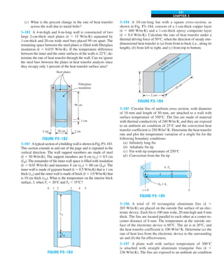CHAPTER 3
231
(c) What is the percent change in the rate of heat transfer
across the wall due to metal bolts?
3–182 A 4-m-high and 6-m-long wall is constructed of two
large 2-cm-thick steel plates (k 5 15 W/m·K) separated by
1-cm-thick and 20-cm wide steel bars placed 99 cm apart. The
remaining space between the steel plates is filled with fiberglass
insulation (k 5 0.035 W/m·K). If the temperature difference
between the inner and the outer surfaces of the walls is 22°C, de-
termine the rate of heat transfer through the wall. Can we ignore
the steel bars between the plates in heat transfer analysis since
they occupy only 1 percent of the heat transfer surface area?
Fiberglass
insulation
2 cm
2 cm 20 cm
Steel plates
99 cm
1 cm
FIGURE P3–182
3–183 AtypicalsectionofabuildingwallisshowninFig.P3–183.
This section extends in and out of the page and is repeated in the
vertical direction. The wall support members are made of steel
(k 5 50 W/m·K). The support members are 8 cm (t23) 3 0.5 cm
(LB). The remainder of the inner wall space is filled with insulation
(k 5 0.03 W/m·K) and measures 8 cm (t23) 3 60 cm (LB). The
inner wall is made of gypsum board (k 5 0.5 W/m·K) that is 1 cm
thick (t12) and the outer wall is made of brick (k 5 1.0 W/m·K) that
is 10 cm thick (t34). What is the temperature on the interior brick
surface, 3, when T1 5 20°C and T4 5 35°C?
LA
LB
0 1 2 3 4 5
FIGURE P3–183
3–184 A 10-cm-long bar with a square cross-section, as
shown in Fig. P3–184, consists of a 1-cm-thick copper layer
(k 5 400 W/m·K) and a 1-cm-thick epoxy composite layer
(k 5 0.4 W/m·K). Calculate the rate of heat transfer under a
thermal driving force of 50°C, when the direction of steady one-
dimensional heat transfer is (a) from front to back (i.e., along its
length), (b) from left to right, and (c) from top to bottom.
2
cm
2 cm
10 cm
Copper
Epoxy composite
FIGURE P3–184
3–185 Circular fins of uniform cross section, with diameter
of 10 mm and length of 50 mm, are attached to a wall with
surface temperature of 350°C. The fins are made of material
with thermal conductivity of 240 W/m·K, and they are exposed
to an ambient air condition of 25°C and the convection heat
transfer coefficient is 250 W/m2
·K. Determine the heat transfer
rate and plot the temperature variation of a single fin for the
following boundary conditions:
(a) Infinitely long fin
(b) Adiabatic fin tip
(c) Fin with tip temperature of 250°C
(d) Convection from the fin tip
Tb
Ab = Ac
x = 0 L
k
h, T`
D
FIGURE P3–185
3–186 A total of 10 rectangular aluminum fins (k 5
203 W/m·K) are placed on the outside flat surface of an elec-
tronic device. Each fin is 100 mm wide, 20 mm high and 4 mm
thick. The fins are located parallel to each other at a center-to-
center distance of 8 mm. The temperature at the outside sur-
face of the electronic device is 60°C. The air is at 20°C, and
the heat transfer coefficient is 100 W/m2
·K. Determine (a) the
rate of heat loss from the electronic device to the surrounding
air and (b) the fin effectiveness.
3–187 A plane wall with surface temperature of 300°C
is attached with straight aluminum triangular fins (k 5
236 W/m·K). The fins are exposed to an ambient air condition
 