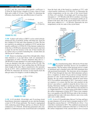 232
STEADY HEAT CONDUCTION
from the back side of the board to a medium at 37°C, with
a heat transfer coefficient of 45 W/m2
·K. (a) Determine the
surface temperatures on the two sides of the circuit board.
(b) Now a 0.1-cm-thick, 10-cm-high, and 15-cm-long alumi-
num plate (k 5 237 W/m·K) with 20 0.2-cm-thick, 2-cm-long,
and 15-cm-wide aluminum fins of rectangular profile are at-
tached to the back side of the circuit board with a 0.03-cm-
thick epoxy adhesive (k 5 1.8 W/m·K). Determine the new
temperatures on the two sides of the circuit board.
0.3 cm
0.2 cm
20 fins
Fin
2 mm
2 cm
1 mm
15 cm
Electronic
components
10 cm
FIGURE P3–190
3–191 In a manufacturing plant, 100 mm by 40 mm thin
rectangular electronic devices are assembled in
mass quantity. The top surface of the electronic device is made
of aluminum and is attached with a HS 5030 aluminum heat
sink positioned horizontally. The electronic device dissipates
45 W of heat through the heat sink. Both aluminum surfaces
have a roughness of about 10 mm and an average interface
pressure of 1 atm. To prevent the electronic device from over-
heating, the top surface temperature should be kept below
85°C in an ambient surrounding of 30°C. Your task as a prod-
uct engineer is to ensure that the heat sink attached on the
device’s top surface is capable to keep the device from over-
heating. Determine whether or not the top surface temperature
of the electronic device, with a HS 5030 heat sink attached on
it, is higher than 85°C. If so, what action can be taken to reduce
the surface temperature to below 85°C? Since your company
has a vast quantity of the HS 5030 heat sinks in the inventory,
replacing the heat sinks with more effective ones is too costly
and is not a viable solution.
3–192 A row of 10 parallel pipes that are 5 m long and have
an outer diameter of 6 cm are used to transport steam at 145°C
through the concrete floor (k 5 0.75 W/m·K) of a 10-m 3 5-m
room that is maintained at 20°C. The combined convection and
radiation heat transfer coefficient at the floor is 12 W/m2
·K. If
the surface temperature of the concrete floor is not to exceed
of 25°C and the convection heat transfer coefficient is
25 W/m2
·K. Each fin has a length of 55 mm, a base of 4 mm
thick and a width of 110 mm. Using Table 3–4, determine the
efficiency, heat transfer rate, and effectiveness of each fin.
k = 236 W/m·K
Air, 25°C
h = 25 W/m2
·K
t = 4 mm
L = 55 mm
Tb
= 300°C
w = 110 mm
FIGURE P3–187
3–188 A plane wall surface at 200°C is to be cooled with alu-
minum pin fins of parabolic profile with blunt tips. Each fin
has a length of 25 mm and a base diameter of 4 mm. The fins
are exposed to an ambient air condition of 25°C and the heat
transfer coefficient is 45 W/m2
·K. If the thermal conductivity
of the fins is 230 W/m·K, determine the heat transfer rate from
a single fin and the increase in the rate of heat transfer per
m2
surface area as a result of attaching fins. Assume there are
100 fins per m2
surface area.
3–189 Steam in a heating system flows through tubes whose
outer diameter is 3 cm and whose walls are maintained at
a temperature of 120°C. Circular aluminum alloy fins (k 5
180 W/m·K) of outer diameter 6 cm and constant thickness t 5
2 mm are attached to the tube, as shown in Fig. P3–189. The
space between the fins is 3 mm, and thus there are 200 fins per
meter length of the tube. Heat is transferred to the surround-
ing air at 25°C, with a combined heat transfer coefficient of
60 W/m2
·K. Determine the increase in heat transfer from the
tube per meter of its length as a result of adding fins.
t = 2 mm
S = 3 mm
T`
h
Tb
r2 = 3 cm r1 = 1.5 cm
FIGURE P3–189
3–190 A 0.2-cm-thick, 10-cm-high, and 15-cm-long circuit
board houses electronic components on one side that dissipate
a total of 15 W of heat uniformly. The board is impregnated
with conducting metal fillings and has an effective thermal
conductivity of 12 W/m·K. All the heat generated in the com-
ponents is conducted across the circuit board and is dissipated
 