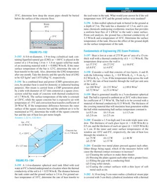 CHAPTER 3
233
35°C, determine how deep the steam pipes should be buried
below the surface of the concrete floor.
D = 6 cm
35°C
Room
20°C
Steam pipes
Concrete floor
10 m
FIGURE P3–192
3–193 A 0.6-m-diameter, 1.9-m-long cylindrical tank con-
taining liquefied natural gas (LNG) at 2160°C is placed at the
center of a 1.9-m-long 1.4-m 3 1.4-m square solid bar made
of an insulating material with k 5 0.0002 W/m·K. If the outer
surface temperature of the bar is 12°C, determine the rate of
heat transfer to the tank. Also, determine the LNG temperature
after one month. Take the density and the specific heat of LNG
to be 425 kg/m3
and 3.475 kJ/kg·°C, respectively.
3–194 In a combined heat and power (CHP) generation pro-
cess, by-product heat is used for domestic or industrial heating
purposes. Hot steam is carried from a CHP generation plant
by a tube with diameter of 127 mm centered at a square cross-
section solid bar made of concrete with thermal conductivity
of 1.7 W/m·K. The surface temperature of the tube is constant
at 120°C, while the square concrete bar is exposed to air with
temperature of –5°C and convection heat transfer coefficient of
20 W/m2
·K. If the temperature difference between the outer
surface of the square concrete bar and the ambient air is to be
maintained at 5°C, determine the width of the square concrete
bar and the rate of heat loss per meter length.
Answers: 1.32 m, 530 W/m
T2
L
w
D = 127 mm
Air, –5°C
h = 20 W/m2.K
Concrete bar
k = 1.7 W/m.K
T1 = 120°C
FIGURE P3–194
3–195 A 1.4-m-diameter spherical steel tank filled with iced
water at 0°C is buried underground at a location where the thermal
conductivity of the soil is k 5 0.55 W/m·K. The distance between
the tank center and the ground surface is 2.4 m. For ground sur-
face temperature of 18°C, determine the rate of heat transfer to
the iced water in the tank. What would your answer be if the soil
temperature were 18°C and the ground surface were insulated?
3–196 A thin-walled spherical tank in buried in the ground at
a depth of 3 m. The tank has a diameter of 1.5 m, and it con-
tains chemicals undergoing exothermic reaction that provides
a uniform heat flux of 1 kW/m2
to the tank’s inner surface.
From soil analysis, the ground has a thermal conductivity of
1.3 W/m∙K and a temperature of 10°C. Determine the surface
temperature of the tank. Discuss the effect of the ground depth
on the surface temperature of the tank.
Fundamentals of Engineering (FE) Exam Problems
3–197 Heat is lost at a rate of 275 W per m2
area of a 15-cm-
thick wall with a thermal conductivity of k 5 1.1 W/m·K. The
temperature drop across the wall is
(a) 37.5°C (b) 27.5°C (c) 16.0°C
(d) 8.0°C (e) 4.0°C
3–198 Consider a wall that consists of two layers, A and B,
with the following values: kA 5 0.8 W/m·K, LA 5 8 cm, kB 5
0.2 W/m·K, LB 5 5 cm. If the temperature drop across the wall
is 18°C, the rate of heat transfer through the wall per unit area
of the wall is
(a) 180 W/m2
(b) 153 W/m2
(c) 89.6 W/m2
(d) 72 W/m2
(e) 51.4 W/m2
3–199 Heat is generated steadily in a 3-cm-diameter spherical
ball. The ball is exposed to ambient air at 26°C with a heat trans-
fer coefficient of 7.5 W/m2
·K. The ball is to be covered with a
material of thermal conductivity 0.15 W/m·K. The thickness of
the covering material that will maximize heat generation within
the ball while maintaining ball surface temperature constant is
(a) 0.5 cm (b) 1.0 cm (c) 1.5 cm
(d) 2.0 cm (e) 2.5 cm
3–200 Consider a 1.5-m-high and 2-m-wide triple pane win-
dow. The thickness of each glass layer (k 5 0.80 W/m·K) is
0.5 cm, and the thickness of each air space (k 5 0.025 W/m·K)
is 1 cm. If the inner and outer surface temperatures of the
window are 10°C and 0°C, respectively, the rate of heat loss
through the window is
(a) 75 W (b) 12 W (c) 46 W
(d) 25 W (e) 37 W
3–201 Consider two metal plates pressed against each other.
Other things being equal, which of the measures below will
cause the thermal contact resistance to increase?
(a) Cleaning the surfaces to make them shinier.
(b) Pressing the plates against each other with a greater force.
(c) Filling the gap with a conducting fluid.
(d) Using softer metals.
(e) Coating the contact surfaces with a thin layer of soft
metal such as tin.
3–202 A 10-m-long 5-cm-outer-radius cylindrical steam pipe
is covered with 3-cm thick cylindrical insulation with a thermal
 