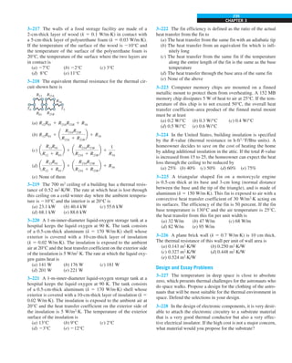 CHAPTER 3
235
3–217 The walls of a food storage facility are made of a
2-cm-thick layer of wood (k 5 0.1 W/m·K) in contact with
a 5-cm-thick layer of polyurethane foam (k 5 0.03 W/m·K).
If the temperature of the surface of the wood is 210°C and
the temperature of the surface of the polyurethane foam is
20°C, the temperature of the surface where the two layers are
in contact is
(a) 27°C (b) 22°C (c) 3°C
(d) 8°C (e) 11°C
3–218 The equivalent thermal resistance for the thermal cir-
cuit shown here is
R23A
R23B
R34
R01
R12
T5
T0
(a) R12R01 1 R23AR23B 1 R34
(b) R12R01 1 a
R23AR23B
R23A 1 R23B
b 1 R34
(c) a
R12R01
R12 1 R01
b 1 a
R23AR23B
R23A 1 R23B
b 1
1
R34
(d) a
R12R01
R12 1 R01
b 1 a
R23AR23B
R23A 1 R23B
b 1 R34
(e) None of them
3–219 The 700 m2
ceiling of a building has a thermal resis-
tance of 0.52 m2
·K/W. The rate at which heat is lost through
this ceiling on a cold winter day when the ambient tempera-
ture is 210°C and the interior is at 20°C is
(a) 23.1 kW (b) 40.4 kW (c) 55.6 kW
(d) 68.1 kW (e) 88.6 kW
3–220 A 1-m-inner-diameter liquid-oxygen storage tank at a
hospital keeps the liquid oxygen at 90 K. The tank consists
of a 0.5-cm-thick aluminum (k 5 170 W/m·K) shell whose
exterior is covered with a 10-cm-thick layer of insulation
(k 5 0.02 W/m·K). The insulation is exposed to the ambient
air at 20°C and the heat transfer coefficient on the exterior side
of the insulation is 5 W/m2
·K. The rate at which the liquid oxy-
gen gains heat is
(a) 141 W (b) 176 W (c) 181 W
(d) 201 W (e) 221 W
3–221 A 1-m-inner-diameter liquid-oxygen storage tank at a
hospital keeps the liquid oxygen at 90 K. The tank consists
of a 0.5-cm-thick aluminum (k 5 170 W/m·K) shell whose
exterior is covered with a 10-cm-thick layer of insulation (k 5
0.02 W/m·K). The insulation is exposed to the ambient air at
20°C and the heat transfer coefficient on the exterior side of
the insulation is 5 W/m2
·K. The temperature of the exterior
surface of the insulation is
(a) 13°C (b) 9°C (c) 2°C
(d) 23°C (e) 212°C
3–222 The fin efficiency is defined as the ratio of the actual
heat transfer from the fin to
(a) The heat transfer from the same fin with an adiabatic tip
(b) The heat transfer from an equivalent fin which is infi-
nitely long
(c) The heat transfer from the same fin if the temperature
along the entire length of the fin is the same as the base
temperature
(d) The heat transfer through the base area of the same fin
(e) None of the above
3–223 Computer memory chips are mounted on a finned
metallic mount to protect them from overheating. A 152 MB
memory chip dissipates 5 W of heat to air at 25°C. If the tem-
perature of this chip is to not exceed 50°C, the overall heat
transfer coefficient–area product of the finned metal mount
must be at least
(a) 0.2 W/°C (b) 0.3 W/°C (c) 0.4 W/°C
(d) 0.5 W/°C (e) 0.6 W/°C
3–224 In the United States, building insulation is specified
by the R-value (thermal resistance in h·ft2
·°F/Btu units). A
homeowner decides to save on the cost of heating the home
by adding additional insulation in the attic. If the total R-value
is increased from 15 to 25, the homeowner can expect the heat
loss through the ceiling to be reduced by
(a) 25% (b) 40% (c) 50% (d) 60% (e) 75%
3–225 A triangular shaped fin on a motorcycle engine
is 0.5-cm thick at its base and 3-cm long (normal distance
between the base and the tip of the triangle), and is made of
aluminum (k 5 150 W/m·K). This fin is exposed to air with a
convective heat transfer coefficient of 30 W/m2
·K acting on
its surfaces. The efficiency of the fin is 50 percent. If the fin
base temperature is 130°C and the air temperature is 25°C,
the heat transfer from this fin per unit width is
(a) 32 W/m (b) 47 W/m (c) 68 W/m
(d) 82 W/m (e) 95 W/m
3–226 A plane brick wall (k 5 0.7 W/m·K) is 10 cm thick.
The thermal resistance of this wall per unit of wall area is
(a) 0.143 m2
·K/W (b) 0.250 m2
·K/W
(c) 0.327 m2
·K/W (d) 0.448 m2
·K/W
(e) 0.524 m2
·K/W
Design and Essay Problems
3–227 The temperature in deep space is close to absolute
zero, which presents thermal challenges for the astronauts who
do space walks. Propose a design for the clothing of the astro-
nauts that will be most suitable for the thermal environment in
space. Defend the selections in your design.
3–228 In the design of electronic components, it is very desir-
able to attach the electronic circuitry to a substrate material
that is a very good thermal conductor but also a very effec-
tive electrical insulator. If the high cost is not a major concern,
what material would you propose for the substrate?
 