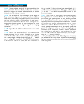 236
STEADY HEAT CONDUCTION
3–229 Using cylindrical samples of the same material, devise
an experiment to determine the thermal contact resistance.
Cylindrical samples are available at any length, and the thermal
conductivity of the material is known.
3–230 Find out about the wall construction of the cabins of
large commercial airplanes, the range of ambient conditions
under which they operate, typical heat transfer coefficients on
the inner and outer surfaces of the wall, and the heat genera-
tion rates inside. Determine the size of the heating and air-
conditioning system that will be able to maintain the cabin
at 20°C at all times for an airplane capable of carrying
400 people.
3–231 Repeat Prob. 3–230 for a submarine with a crew of 60
people.
3–232 A house with 200-m2
floor space is to be heated with
geothermal water flowing through pipes laid in the ground
under the floor. The walls of the house are 4 m high, and there
are 10 single-paned windows in the house that are 1.2 m wide
and 1.8 m high. The house has R-19 (in h·ft2
·°F/Btu) insulation
in the walls and R-30 on the ceiling. The floor temperature is
not to exceed 40°C. Hot geothermal water is available at 90°C,
and the inner and outer diameter of the pipes to be used are
2.4 cm and 3.0 cm. Design such a heating system for this
house in your area.
3–233 Using a timer (or watch) and a thermometer, conduct
this experiment to determine the rate of heat gain of your
refrigerator. First, make sure that the door of the refrigerator
is not opened for at least a few hours to make sure that steady
operating conditions are established. Start the timer when the
refrigerator stops running and measure the time Dt1 it stays
off before it kicks in. Then measure the time Dt2 it stays on.
Noting that the heat removed during Dt2 is equal to the heat
gain of the refrigerator during Dt1 1 Dt2 and using the power
consumed by the refrigerator when it is running, determine
the average rate of heat gain for your refrigerator, in watts.
Take the COP (coefficient of performance) of your refrigera-
tor to be 1.3 if it is not available.
Now, clean the condenser coils of the refrigerator and remove
any obstacles on the way of airflow through the coils. By replac-
ing these measurements, determine the improvement in the COP
of the refrigerator.
 