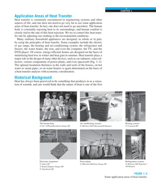 3
CHAPTER 1
Application Areas of Heat Transfer
Heat transfer is commonly encountered in engineering systems and other
aspects of life, and one does not need to go very far to see some application
areas of heat transfer. In fact, one does not need to go anywhere. The human
body is constantly rejecting heat to its surroundings, and human comfort is
closely tied to the rate of this heat rejection. We try to control this heat trans-
fer rate by adjusting our clothing to the environmental conditions.
Many ordinary household appliances are designed, in whole or in part,
by using the principles of heat transfer. Some examples include the electric
or gas range, the heating and air-conditioning system, the refrigerator and
freezer, the water heater, the iron, and even the computer, the TV, and the
DVD player. Of course, energy-efficient homes are designed on the basis of
minimizing heat loss in winter and heat gain in summer. Heat transfer plays a
major role in the design of many other devices, such as car radiators, solar col-
lectors, various components of power plants, and even spacecraft (Fig. 1–3).
The optimal insulation thickness in the walls and roofs of the houses, on hot
water or steam pipes, or on water heaters is again determined on the basis of
a heat transfer analysis with economic consideration.
Historical Background
Heat has always been perceived to be something that produces in us a sensa-
tion of warmth, and one would think that the nature of heat is one of the first
FIGURE 1–3
Some application areas of heat transfer.
The human body
© Vol. 12/PhotoDisc/Getty Images RF
Air conditioning systems
© McGraw-Hill Education/Jill Braaten
Heating systems
© Comstock RF
Electronic equipment
© Alamy RF
© Brand X/Jupiter Images RF
© Punchstock RF
Power plants
© Malcolm Fife/Getty Images RF
Refrigeration systems
© McGraw-Hill Eduction /
Jill Braaten
 