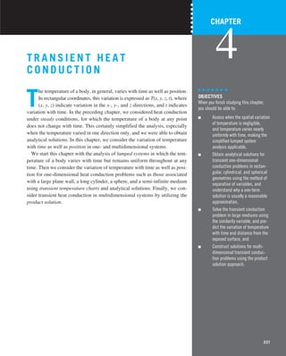 237
T RA NSIENT HEAT
COND UCTION
T
he temperature of a body, in general, varies with time as well as position.
In rectangular coordinates, this variation is expressed as T(x, y, z, t), where
(x, y, z) indicate variation in the x-, y-, and z-directions, and t indicates
variation with time. In the preceding chapter, we considered heat conduction
under steady conditions, for which the temperature of a body at any point
does not change with time. This certainly simplified the analysis, especially
when the temperature varied in one direction only, and we were able to obtain
analytical solutions. In this chapter, we consider the variation of temperature
with time as well as position in one- and multidimensional systems.
We start this chapter with the analysis of lumped systems in which the tem-
perature of a body varies with time but remains uniform throughout at any
time. Then we consider the variation of temperature with time as well as posi-
tion for one-dimensional heat conduction problems such as those associated
with a large plane wall, a long cylinder, a sphere, and a semi-infinite medium
using transient temperature charts and analytical solutions. Finally, we con-
sider transient heat conduction in multidimensional systems by utilizing the
product solution.
237
CHAPTER
4
OBJECTIVES
When you ﬁnish studying this chapter,
you should be able to:
■ Assess when the spatial variation
of temperature is negligible,
and temperature varies nearly
uniformly with time, making the
simpliﬁed lumped system
analysis applicable,
■ Obtain analytical solutions for
transient one-dimensional
conduction problems in rectan-
gular, cylindrical, and spherical
geometries using the method of
separation of variables, and
understand why a one-term
solution is usually a reasonable
approximation,
■ Solve the transient conduction
problem in large mediums using
the similarity variable, and pre-
dict the variation of temperature
with time and distance from the
exposed surface, and
■ Construct solutions for multi-
dimensional transient conduc-
tion problems using the product
solution approach.
 