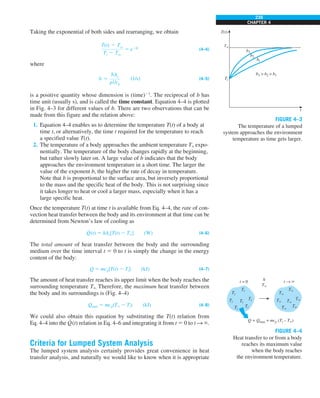 239
CHAPTER 4
Taking the exponential of both sides and rearranging, we obtain
T(t) 2 Tq
Ti 2 Tq
5 e2bt
(4–4)
where
b 5
hAs
rVcp
(1/s) (4–5)
is a positive quantity whose dimension is (time)21
. The reciprocal of b has
time unit (usually s), and is called the time constant. Equation 4–4 is plotted
in Fig. 4–3 for different values of b. There are two observations that can be
made from this figure and the relation above:
1. Equation 4–4 enables us to determine the temperature T(t) of a body at
time t, or alternatively, the time t required for the temperature to reach
a specified value T(t).
2. The temperature of a body approaches the ambient temperature T` expo-
nentially. The temperature of the body changes rapidly at the beginning,
but rather slowly later on. A large value of b indicates that the body
approaches the environment temperature in a short time. The larger the
value of the exponent b, the higher the rate of decay in temperature.
Note that b is proportional to the surface area, but inversely proportional
to the mass and the specific heat of the body. This is not surprising since
it takes longer to heat or cool a larger mass, especially when it has a
large specific heat.
Once the temperature T(t) at time t is available from Eq. 4–4, the rate of con-
vection heat transfer between the body and its environment at that time can be
determined from Newton’s law of cooling as
Q
·
(t) 5 hAs[T(t) 2 T`] (W) (4–6)
The total amount of heat transfer between the body and the surrounding
medium over the time interval t 5 0 to t is simply the change in the energy
content of the body:
Q 5 mcp[T(t) 2 Ti] (kJ) (4–7)
The amount of heat transfer reaches its upper limit when the body reaches the
surrounding temperature T`. Therefore, the maximum heat transfer between
the body and its surroundings is (Fig. 4–4)
Qmax 5 mcp(T` 2 Ti) (kJ) (4–8)
We could also obtain this equation by substituting the T(t) relation from
Eq. 4–4 into the Q
·
(t) relation in Eq. 4–6 and integrating it from t 5 0 to t S `.
Criteria for Lumped System Analysis
The lumped system analysis certainly provides great convenience in heat
transfer analysis, and naturally we would like to know when it is appropriate
FIGURE 4–3
The temperature of a lumped
system approaches the environment
temperature as time gets larger.
T(t)
T`
Ti
b3
b3  b2  b1
b2
b1
t
FIGURE 4–4
Heat transfer to or from a body
reaches its maximum value
when the body reaches
the environment temperature.
Ti
Ti
Q = Qmax = mcp (Ti – T`)
h
T`
t = 0 t → `
Ti
Ti
Ti
Ti
Ti
T`
T`
T`
T`
T`
T`
T`
 