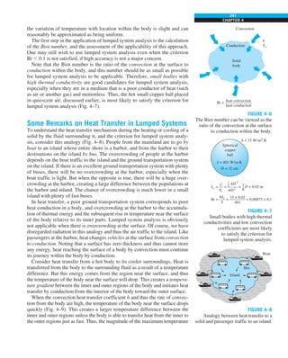 241
CHAPTER 4
the variation of temperature with location within the body is slight and can
reasonably be approximated as being uniform.
The first step in the application of lumped system analysis is the calculation
of the Biot number, and the assessment of the applicability of this approach.
One may still wish to use lumped system analysis even when the criterion
Bi , 0.1 is not satisfied, if high accuracy is not a major concern.
Note that the Biot number is the ratio of the convection at the surface to
conduction within the body, and this number should be as small as possible
for lumped system analysis to be applicable. Therefore, small bodies with
high thermal conductivity are good candidates for lumped system analysis,
especially when they are in a medium that is a poor conductor of heat (such
as air or another gas) and motionless. Thus, the hot small copper ball placed
in quiescent air, discussed earlier, is most likely to satisfy the criterion for
lumped system analysis (Fig. 4–7).
Some Remarks on Heat Transfer in Lumped Systems
To understand the heat transfer mechanism during the heating or cooling of a
solid by the fluid surrounding it, and the criterion for lumped system analy-
sis, consider this analogy (Fig. 4–8). People from the mainland are to go by
boat to an island whose entire shore is a harbor, and from the harbor to their
destinations on the island by bus. The overcrowding of people at the harbor
depends on the boat traffic to the island and the ground transportation system
on the island. If there is an excellent ground transportation system with plenty
of buses, there will be no overcrowding at the harbor, especially when the
boat traffic is light. But when the opposite is true, there will be a huge over-
crowding at the harbor, creating a large difference between the populations at
the harbor and inland. The chance of overcrowding is much lower in a small
island with plenty of fast buses.
In heat transfer, a poor ground transportation system corresponds to poor
heat conduction in a body, and overcrowding at the harbor to the accumula-
tion of thermal energy and the subsequent rise in temperature near the surface
of the body relative to its inner parts. Lumped system analysis is obviously
not applicable when there is overcrowding at the surface. Of course, we have
disregarded radiation in this analogy and thus the air traffic to the island. Like
passengers at the harbor, heat changes vehicles at the surface from convection
to conduction. Noting that a surface has zero thickness and thus cannot store
any energy, heat reaching the surface of a body by convection must continue
its journey within the body by conduction.
Consider heat transfer from a hot body to its cooler surroundings. Heat is
transferred from the body to the surrounding fluid as a result of a temperature
difference. But this energy comes from the region near the surface, and thus
the temperature of the body near the surface will drop. This creates a tempera-
ture gradient between the inner and outer regions of the body and initiates heat
transfer by conduction from the interior of the body toward the outer surface.
When the convection heat transfer coefficient h and thus the rate of convec-
tion from the body are high, the temperature of the body near the surface drops
quickly (Fig. 4–9). This creates a larger temperature difference between the
inner and outer regions unless the body is able to transfer heat from the inner to
the outer regions just as fast. Thus, the magnitude of the maximum temperature
FIGURE 4–6
The Biot number can be viewed as the
ratio of the convection at the surface
to conduction within the body.
Convection
h
T`
Conduction
Solid
body
Bi = ———————–
heat convection
heat conduction
FIGURE 4–7
Small bodies with high thermal
conductivities and low convection
coefficients are most likely
to satisfy the criterion for
lumped system analysis.
Spherical
copper
ball
k = 401 W/m·K
h = 15 W/m2
·K
D = 12 cm
Lc = — = ——— = = 0.02 m
Bi = —– = ———— = 0.00075  0.1
hLc
V D3
D2
As
k
15 × 0.02
401
1
–
6 D
1
–
6
p
p
FIGURE 4–8
Analogy between heat transfer to a
solid and passenger traffic to an island.
Island
Boat
Bus
 