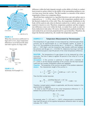 242
TRANSIENT HEAT CONDUCTION
difference within the body depends strongly on the ability of a body to conduct
heat toward its surface relative to the ability of the surrounding medium to con-
vect heat away from the surface. The Biot number is a measure of the relative
magnitudes of these two competing effects.
Recall that heat conduction in a specified direction n per unit surface area is
expressed as q
· 5 2k −T/−n, where −T/−n is the temperature gradient and k is
the thermal conductivity of the solid. Thus, the temperature distribution in the
body will be uniform only when its thermal conductivity is infinite, and no such
material is known to exist. Therefore, temperature gradients and thus tempera-
ture differences must exist within the body, no matter how small, in order for
heat conduction to take place. Of course, the temperature gradient and the ther-
mal conductivity are inversely proportional for a given heat flux. Therefore, the
larger the thermal conductivity, the smaller the temperature gradient.
EXAMPLE 4–1 Temperature Measurement by Thermocouples
The temperature of a gas stream is to be measured by a thermocouple whose
junction can be approximated as a 1-mm-diameter sphere, as shown in
Fig. 4–10. The properties of the junction are k 5 35 W/m·K, r 5 8500 kg/m3
,
and cp 5 320 J/kg·K, and the convection heat transfer coefficient between
the junction and the gas is h 5 210 W/m2
·K. Determine how long it will take
for the thermocouple to read 99 percent of the initial temperature difference.
SOLUTION The temperature of a gas stream is to be measured by a ther-
mocouple. The time it takes to register 99 percent of the initial DT is to be
determined.
Assumptions 1 The junction is spherical in shape with a diameter of
D 5 0.001 m. 2 The thermal properties of the junction and the heat transfer
coefficient are constant. 3 Radiation effects are negligible.
Properties The properties of the junction are given in the problem statement.
Analysis The characteristic length of the junction is
Lc 5
V
As
5
1
6pD3
pD2
5
1
6
D 5
1
6
(0.001 m) 5 1.67 3 1024
m
Then the Biot number becomes
Bi 5
hLc
k
5
(210 W/m2
·K)(1.67 3 1024
m)
35 W/m·K
5 0.001 , 0.1
Therefore, lumped system analysis is applicable, and the error involved in this
approximation is negligible.
In order to read 99 percent of the initial temperature difference Ti 2 T`
between the junction and the gas, we must have
T(t) 2 Tq
Ti 2 Tq
5 0.01
For example, when Ti 5 0°C and T` 5 100°C, a thermocouple is considered to
have read 99 percent of this applied temperature difference when its reading
indicates T(t) 5 99°C.
FIGURE 4–10
Schematic for Example 4–1.
Gas
Junction
D = 1 mm
T(t)
Thermocouple
wire
T`, h
FIGURE 4–9
When the convection coefficient h is
high and k is low, large temperature
differences occur between the inner
and outer regions of a large solid.
50°C
70°C
85°C
110°C
130°C
Convection
T` = 20°C
h = 2000 W/m2
·K
 
