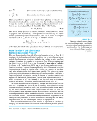 247
CHAPTER 4
Bi 5
hL
k
Dimensionless heat transfer coefficient (Biot number)
t 5
at
L2
5 Fo Dimensionless time (Fourier number)
The heat conduction equation in cylindrical or spherical coordinates can
be nondimensionalized in a similar way. Note that nondimensionalization
reduces the number of independent variables and parameters from 8 to 3—
from x, L, t, k, a, h, Ti, and T` to X, Bi, and Fo (Fig. 4–15). That is,
u 5 f(X, Bi, Fo) (4–13)
This makes it very practical to conduct parametric studies and avoid results
in graphical form. Equation 4–13 is the generalized version of Eq. 4–4 for the
lumped system analysis (no space variables). This can be shown by using the
definitions of u, a, Lc, Bi, and Fo in Eq. 4–4. The final result is
u 5
T(t) 2 Tq
Ti 2 Tq
5 e2bt
5 e
2
hAst
rVcp
5 e2BiFo
or u 5 f(Fo, Bi) which is the special case of Eq. 4–13 with no space variable.
Exact Solution of One-Dimensional
Transient Conduction Problem*
The non-dimensionalized partial differential equation given in Eqs. 4–12
together with its boundary and initial conditions can be solved using several
analytical and numerical techniques, including the Laplace or other transform
methods, the method of separation of variables, the finite difference method, and
the finite-element method. Here we use the method of separation of variables
developed by J. Fourier in the 1820s and is based on expanding an arbitrary
function (including a constant) in terms of Fourier series. The method is applied
by assuming the dependent variable to be a product of a number of functions,
each being a function of a single independent variable. This reduces the partial
differential equation to a system of ordinary differential equations, each being a
function of a single independent variable. In the case of transient conduction in
a plane wall, for example, the dependent variable is the solution function u(X, t),
which is expressed as u(X, t) 5 F(X)G(t), and the application of the method
results in two ordinary differential equation, one in X and the other in t.
The method is applicable if (1) the geometry is simple and finite (such as a rectan-
gular block, a cylinder, or a sphere) so that the boundary surfaces can be described
by simple mathematical functions, and (2) the differential equation and the bound-
ary and initial conditions in their most simplified form are linear (no terms that
involve products of the dependent variable or its derivatives) and involve only one
nonhomogeneous term (a term without the dependent variable or its derivatives). If
the formulation involves a number of nonhomogeneous terms, the problem can be
split up into an equal number of simpler problems each involving only one nonho-
mogeneous term, and then combining the solutions by superposition.
Now we demonstrate the use of the method of separation of variables by
applying it to the one-dimensional transient heat conduction problem given in
*This section can be skipped if desired without a loss of continuity.
FIGURE 4–15
Nondimensionalization reduces
the number of independent variables in
one-dimensional transient conduction
problems from 8 to 3, offering great
convenience in the presentation
of results.
02
T
0x2
0T
0x
1
a
= , T(x, 0) = Ti
, u(X, 0) = 1
T = F(x, L, t, k, a, h, Ti, T`)
0T(0, t)
0x
0T(L, t)
0x
= 0, –k = h[T(L, t) –T`]
02
u
0X2
0u
0t
=
u = f(X, Bi, t)
= –Biu(l, t)
0u(l, t)
0X
= 0,
0u(0, t)
0X
(a) Original heat conduction problem:
(b) Nondimensionalized problem:
 