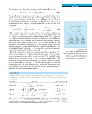 249
CHAPTER 4
The constants An are determined from the initial condition, Eq. 4–12c,
u(X, 0) 5 1 S 1 5 a
q
n51
An cos(ln X) (4–21)
This is a Fourier series expansion that expresses a constant in terms of an
infinite series of cosine functions. Now we multiply both sides of Eq. 4–21
by cos(lmX), and integrate from X 5 0 to X 5 1. The right-hand side involves
an infinite number of integrals of the form e
1
0
cos(lmX) cos(lnX)dx. It can be
shown that all of these integrals vanish except when n 5 m, and the coefficient
An becomes
#
1
0
cos (ln X)dX 5 An#
1
0
cos2
(ln X)dX S An 5
4 sin ln
2ln 1 sin (2ln)
(4–22)
This completes the analysis for the solution of one-dimensional transient
heat conduction problem in a plane wall. Solutions in other geometries such
as a long cylinder and a sphere can be determined using the same approach.
The long cylinder approximation allows the assumption of one-dimensional
conduction in the radial direction. It is a reasonable approximation for cylin-
ders having length (L) to radius (r0) ratio, L/r0 $ 10. The results for all three
geometries are summarized in Table 4–1. The solution for the plane wall
is also applicable for a plane wall of thickness L whose left surface at x 5 0 is
insulated and the right surface at x 5 L is subjected to convection since this is
precisely the mathematical problem we solved.
The analytical solutions of transient conduction problems typically involve
infinite series, and thus the evaluation of an infinite number of terms to deter-
mine the temperature at a specified location and time. This may look intimi-
dating at first, but there is no need to worry. As demonstrated in Fig. 4–16,
the terms in the summation decline rapidly as n and thus ln increases because
of the exponential decay function e2l2
nt
. This is especially the case when the
dimensionless time t is large. Therefore, the evaluation of the first few terms
of the infinite series (in this case just the first term) is usually adequate to
determine the dimensionless temperature u.
TABLE 4–1
Summary of the solutions for one-dimensional transient conduction in a plane wall of
thickness 2L, a cylinder of radius ro and a sphere of radius ro subjected to convention from
all surfaces.*
Geometry Solution ln’s are the roots of
Plane wall u 5 a
q
n51
4 sin ln
2ln 1 sin(2ln)
e2l2
nt cos (lnx/L) ln tan ln 5 Bi
Cylinder u 5 a
q
n51
2
ln
J1 (ln)
J 2
0 (ln) 1 J 2
1 (ln)
e2l2
nt J0 (lnr /ro) ln
J1 (ln)
J0 (ln)
5 Bi
Sphere u 5 a
q
n51
4(sin ln 2 ln cos ln)
2ln 2 sin(2ln)
e2l2
nt
sin (ln x/L)
ln x/L
l2ln cot ln 5 Bi
*Here u 5 (T 2 T`)/(Ti 2 T`) is the dimensionless temperature, Bi 5 hL/k or hro /k is the Biot number, Fo 5 t 5 at/L2
or at/ro
2
is the Fourier number, and J0 and J1 are the Bessel functions of the first kind whose values are given in Table 4–3.
Note that the characteristic length used for each geometry in the equations for the Biot and Fourier numbers is different for
the exact (analytical) solution than the one used for the lumped system analysis.
FIGURE 4–16
The term in the series solution of
transient conduction problems decline
rapidly as n and thus ln increases
because of the exponential decay
function with the exponent 2lnt.
un = An e cos(ln X)
–l
2
nt
ln tan ln = Bi
An =
4 sin ln
2ln + sin(2ln)
For Bi = 5, X = 1, and t = 0.2:
1
2
3
4
1.3138
4.0336
6.9096
9.8928
0.22321
0.00835
0.00001
0.00000
1.2402
–0.3442
0.1588
–0.876
ln
n An un
 