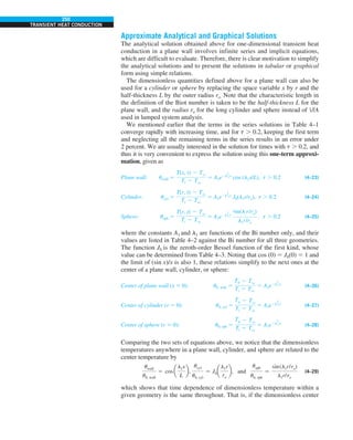 250
TRANSIENT HEAT CONDUCTION
Approximate Analytical and Graphical Solutions
The analytical solution obtained above for one-dimensional transient heat
conduction in a plane wall involves infinite series and implicit equations,
which are difficult to evaluate. Therefore, there is clear motivation to simplify
the analytical solutions and to present the solutions in tabular or graphical
form using simple relations.
The dimensionless quantities defined above for a plane wall can also be
used for a cylinder or sphere by replacing the space variable x by r and the
half-thickness L by the outer radius ro. Note that the characteristic length in
the definition of the Biot number is taken to be the half-thickness L for the
plane wall, and the radius ro for the long cylinder and sphere instead of V/A
used in lumped system analysis.
We mentioned earlier that the terms in the series solutions in Table 4–1
converge rapidly with increasing time, and for t . 0.2, keeping the first term
and neglecting all the remaining terms in the series results in an error under
2 percent. We are usually interested in the solution for times with t . 0.2, and
thus it is very convenient to express the solution using this one-term approxi-
mation, given as
Plane wall: uwall 5
T(x, t) 2 Tq
Ti 2 Tq
5 A1e2l
2
1t
cos (l1x/L), t . 0.2 (4–23)
Cylinder: ucyl 5
T(r, t) 2 Tq
Ti 2 Tq
5 A1e2l
2
1t
J0(l1r/ro), t . 0.2 (4–24)
Sphere: usph 5
T(r, t) 2 Tq
Ti 2 Tq
5 A1e2l
2
1t
sin(l1
r/ro)
l1r/ro
, t . 0.2 (4–25)
where the constants A1 and l1 are functions of the Bi number only, and their
values are listed in Table 4–2 against the Bi number for all three geometries.
The function J0 is the zeroth-order Bessel function of the first kind, whose
value can be determined from Table 4–3. Noting that cos (0) 5 J0(0) 5 1 and
the limit of (sin x)/x is also 1, these relations simplify to the next ones at the
center of a plane wall, cylinder, or sphere:
Center of plane wall (x 5 0): u0, wall 5
T0 2 Tq
Ti 2 Tq
5 A1e2l
2
1t
(4–26)
Center of cylinder (r 5 0): u0, cyl 5
T0 2 Tq
Ti 2 Tq
5 A1e2l
2
1t
(4–27)
Center of sphere (r 5 0): u0, sph 5
T0 2 Tq
Ti 2 Tq
5 A1e2l
2
1t
(4–28)
Comparing the two sets of equations above, we notice that the dimensionless
temperatures anywhere in a plane wall, cylinder, and sphere are related to the
center temperature by
uwall
u0, wall
5 cos a
l1x
L
b,
ucyl
u0, cyl
5 J0a
l1r
ro
b, and
usph
u0, sph
5
sin(l1r/ro)
l1r/ro
(4–29)
which shows that time dependence of dimensionless temperature within a
given geometry is the same throughout. That is, if the dimensionless center
 
