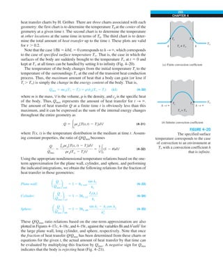 255
CHAPTER 4
heat transfer charts by H. Gröber. There are three charts associated with each
geometry: the first chart is to determine the temperature T0 at the center of the
geometry at a given time t. The second chart is to determine the temperature
at other locations at the same time in terms of T0. The third chart is to deter-
mine the total amount of heat transfer up to the time t. These plots are valid
for t . 0.2.
Note that the case 1/Bi 5 k/hL 5 0 corresponds to h S `, which corresponds
to the case of specified surface temperature T`. That is, the case in which the
surfaces of the body are suddenly brought to the temperature T` at t 5 0 and
kept at T` at all times can be handled by setting h to infinity (Fig. 4–20).
The temperature of the body changes from the initial temperature Ti to the
temperature of the surroundings T` at the end of the transient heat conduction
process. Thus, the maximum amount of heat that a body can gain (or lose if
Ti . T`) is simply the change in the energy content of the body. That is,
Qmax 5 mcp(T` 2 Ti) 5 rVcp(T` 2 Ti) (kJ) (4–30)
where m is the mass, V is the volume, r is the density, and cp is the specific heat
of the body. Thus, Qmax represents the amount of heat transfer for t S `.
The amount of heat transfer Q at a finite time t is obviously less than this
maximum, and it can be expressed as the sum of the internal energy changes
throughout the entire geometry as
Q 5 #V
rcp[T(x,t) 2 Ti]dV (4–31)
where T(x, t) is the temperature distribution in the medium at time t. Assum-
ing constant properties, the ratio of Q/Qmax becomes
Q
Qmax
5
eV
rcp[T(x, t) 2 Ti]dV
rcp(Tq 2 Ti)V
5
1
V#V
(1 2 u)dV (4–32)
Using the appropriate nondimensional temperature relations based on the one-
term approximation for the plane wall, cylinder, and sphere, and performing
the indicated integrations, we obtain the following relations for the fraction of
heat transfer in those geometries:
Plane wall: a
Q
Qmax
b
wall
5 1 2 u0, wall
sin l1
l1
(4–33)
Cylinder: a
Q
Qmax
b
cyl
5 1 2 2u0, cyl
J1(l1)
l1
(4–34)
Sphere: a
Q
Qmax
b
sph
5 1 2 3u0, sph
sin l1 2 l1 cos l1
l3
1
(4–35)
These Q/Qmax ratio relations based on the one-term approximation are also
plotted in Figures 4–17c, 4–18c, and 4–19c, against the variables Bi and h2
at/k2
for
the large plane wall, long cylinder, and sphere, respectively. Note that once
the fraction of heat transfer Q/Qmax has been determined from these charts or
equations for the given t, the actual amount of heat transfer by that time can
be evaluated by multiplying this fraction by Qmax. A negative sign for Qmax
indicates that the body is rejecting heat (Fig. 4–21).
FIGURE 4–20
The specified surface
temperature corresponds to the case
of convection to an environment at
T` with a convection coefficient h
that is infinite.
Ts
Ts ≠ T`
Ts = T`
Ts
Ts Ts
T`
T`
h
h
h → `
(a) Finite convection coefficient
(b) Infinite convection coefficient
h → `
 