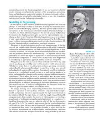 5
CHAPTER 1
numerical approach) has the advantage that it is fast and inexpensive, but the
results obtained are subject to the accuracy of the assumptions, approxima-
tions, and idealizations made in the analysis. In engineering studies, often a
good compromise is reached by reducing the choices to just a few by analysis,
and then verifying the findings experimentally.
Modeling in Engineering
The descriptions of most scientific problems involve equations that relate the
changes in some key variables to each other. Usually the smaller the incre-
ment chosen in the changing variables, the more general and accurate the
description. In the limiting case of infinitesimal or differential changes in
variables, we obtain differential equations that provide precise mathematical
formulations for the physical principles and laws by representing the rates of
change as derivatives. Therefore, differential equations are used to investigate
a wide variety of problems in sciences and engineering (Fig. 1–6). However,
many problems encountered in practice can be solved without resorting to dif-
ferential equations and the complications associated with them.
The study of physical phenomena involves two important steps. In the first
step, all the variables that affect the phenomena are identified, reasonable
assumptions and approximations are made, and the interdependence of these
variables is studied. The relevant physical laws and principles are invoked,
and the problem is formulated mathematically. The equation itself is very
instructive as it shows the degree of dependence of some variables on others,
and the relative importance of various terms. In the second step, the problem
is solved using an appropriate approach, and the results are interpreted.
Many processes that seem to occur in nature randomly and without any order
are, in fact, being governed by some visible or not-so-visible physical laws.
Whether we notice them or not, these laws are there, governing consistently
and predictably what seem to be ordinary events. Most of these laws are well
defined and well understood by scientists. This makes it possible to predict the
course of an event before it actually occurs, or to study various aspects of an
event mathematically without actually running expensive and timeconsuming
experiments. This is where the power of analysis lies. Very accurate results
to meaningful practical problems can be obtained with relatively little effort
by using a suitable and realistic mathematical model. The preparation of such
models requires an adequate knowledge of the natural phenomena involved
and the relevant laws, as well as a sound judgment. An unrealistic model will
obviously give inaccurate and thus unacceptable results.
An analyst working on an engineering problem often finds himself or
herself in a position to make a choice between a very accurate but complex
model, and a simple but not-so-accurate model. The right choice depends on
the situation at hand. The right choice is usually the simplest model that yields
adequate results. For example, the process of baking potatoes or roasting a
round chunk of beef in an oven can be studied analytically in a simple way by
modeling the potato or the roast as a spherical solid ball that has the properties
of water (Fig. 1–7). The model is quite simple, but the results obtained are
sufficiently accurate for most practical purposes. As another example, when
we analyze the heat losses from a building in order to select the right size
for a heater, we determine the heat losses under anticipated worst conditions
and select a furnace that will provide sufficient energy to make up for those
FIGURE 1–5
James Prescott Joule (1818–1889)
is a British physicist born in Salford,
Lancashire, England. Joule is best
known for his work on the conversion
of electrical and mechanical energy
into heat and the first law of thermo-
dynamics. The energy unit joule (J)
is named after him. The Joule’s law
of electric heating that he formulated
states that the rate of heat production
in a conducting wire is proportional to
the product of the resistance of the wire
and the square of the electric current.
Through his experiments, Joule has
demonstrated the mechanical equi-
valence of heat, i.e., the conversion of
mechanical energy into an equivalent
amount of thermal energy, which laid
the foundation for the conservation of
energy principle. Joule, together with
William Thomson (later Lord Kelvin),
discovered the temperature drop of
a substance during free expansion,
a phenomenon known as the Joule-
Thomson effect, which forms the foun-
dation of the operation of the common
vapor-compression refrig-
eration and air conditioning systems.
© AIP Emilio Segre Visual Archives
 