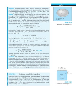 257
CHAPTER 4
Properties The water content of eggs is about 74 percent, and thus the ther-
mal conductivity and diffusivity of eggs can be approximated by those of water
at the average temperature of (5 1 70)/2 5 37.5°C; k 5 0.627 W/m·K and
a 5 k/rcp 5 0.151 3 1026
m2
/s (Table A–9).
Analysis Egg white begins to thicken at 63°C and turns solid at 65°C. The
yolk begins to thicken at 65°C and sets at 70°C. The whole egg sets at temper-
atures above 70°C. Therefore, the egg in this case will qualify as hard boiled.
The temperature within the egg varies with radial distance as well as time,
and the temperature at a specified location at a given time can be determined
from the Heisler charts or the one-term solutions. Here we use the latter to
demonstrate their use. The Biot number for this problem is
Bi 5
hro
k
5
(1200 W/m2
·K)(0.025 m)
0.627 W/m·K
5 47.8
which is much greater than 0.1, and thus the lumped system analysis is not
applicable. The coefficients l1 and A1 for a sphere corresponding to this Bi
are, from Table 4–2,
l1 5 3.0754, A1 5 1.9958
Substituting these and other values into Eq. 4–28 and solving for t gives
T0 2 Tq
Ti 2 Tq
5 A1e2l
2
1t
h
70 2 95
5 2 95
5 1.9958e2(3.0754)2
t
h t 5 0.209
which is greater than 0.2, and thus the one-term solution is applicable with
an error of less than 2 percent. Then the cooking time is determined from the
definition of the Fourier number to be
t 5
tr 2
o
a
5
(0.209)(0.025 m)2
0.151 3 1026
m2
/s
5 865 s  14.4 min
Therefore, it will take about 15 min for the center of the egg to be heated from
5°C to 70°C.
Discussion Note that the Biot number in lumped system analysis was defined
differently as Bi 5 hLc/k 5 h(ro/3)/k. However, either definition can be used in
determining the applicability of the lumped system analysis unless Bi  0.1.
Also note that the cooking time depends on many parameters such as the size
of the egg, its temperature before cooking, the boiling temperature of water (and
thus altitude), the heat transfer coefficient (and thus the level of bubble motion
during boiling). Therefore, there is a considerable amount of science or a good
amount of experience behind boiling eggs to the correct amount of doneness.
EXAMPLE 4–4 Heating of Brass Plates in an Oven
In a production facility, large brass plates of 4-cm thickness that are initially
at a uniform temperature of 20°C are heated by passing them through an oven
that is maintained at 500°C (Fig. 4–24). The plates remain in the oven for a
period of 7 min. Taking the combined convection and radiation heat transfer
coefficient to be h 5 120 W/m2
·K, determine the surface temperature of the
plates when they come out of the oven.
Egg
Ti = 5°C
h = 1200 W/m2·K
T` = 95°C
FIGURE 4–23
Schematic for Example 4–3.
FIGURE 4–24
Schematic for Example 4–4.
2L = 4 cm
Brass
plate
h = 120 W/m2·K
T` = 500°C
Ti = 20°C
 