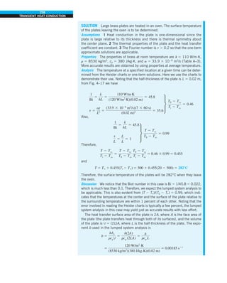 258
TRANSIENT HEAT CONDUCTION
SOLUTION Large brass plates are heated in an oven. The surface temperature
of the plates leaving the oven is to be determined.
Assumptions 1 Heat conduction in the plate is one-dimensional since the
plate is large relative to its thickness and there is thermal symmetry about
the center plane. 2 The thermal properties of the plate and the heat transfer
coefficient are constant. 3 The Fourier number is t . 0.2 so that the one-term
approximate solutions are applicable.
Properties The properties of brass at room temperature are k 5 110 W/m·K,
r 5 8530 kg/m3
, cp 5 380 J/kg·K, and a 5 33.9 3 1026
m2
/s (Table A–3).
More accurate results are obtained by using properties at average temperature.
Analysis The temperature at a specified location at a given time can be deter-
mined from the Heisler charts or one-term solutions. Here we use the charts to
demonstrate their use. Noting that the half-thickness of the plate is L 5 0.02 m,
from Fig. 4–17 we have
1
Bi
5
k
hL
5
110 W/m·K
(120 W/m2
·K)(0.02 m)
5 45.8
t 5
at
L2 5
(33.9 3 1026
m2
/s)(7 3 60 s)
(0.02 m)2 5 35.6
∂
T0 2 Tq
Ti 2 Tq
5 0.46
Also,
1
Bi
5
k
hL
5 45.8
x
L
5
L
L
5 1
∂
T 2 Tq
T0 2 Tq
5 0.99
Therefore,
T 2 Tq
Ti 2 Tq
5
T 2 Tq
T0 2 Tq
T0 2 Tq
Ti 2 Tq
5 0.46 3 0.99 5 0.455
and
T 5 T` 1 0.455(Ti 2 T`) 5 500 1 0.455(20 2 500) 5 2828C
Therefore, the surface temperature of the plates will be 282°C when they leave
the oven.
Discussion We notice that the Biot number in this case is Bi 5 1/45.8 5 0.022,
which is much less than 0.1. Therefore, we expect the lumped system analysis to
be applicable. This is also evident from (T 2 T`)/(T0 2 T`) 5 0.99, which indi-
cates that the temperatures at the center and the surface of the plate relative to
the surrounding temperature are within 1 percent of each other. Noting that the
error involved in reading the Heisler charts is typically a few percent, the lumped
system analysis in this case may yield just as accurate results with less effort.
The heat transfer surface area of the plate is 2A, where A is the face area of
the plate (the plate transfers heat through both of its surfaces), and the volume
of the plate is V 5 (2L)A, where L is the half-thickness of the plate. The expo-
nent b used in the lumped system analysis is
b 5
hAs
rcpV
5
h(2A)
rcp (2LA)
5
h
rcp L
5
120 W/m2.K
(8530 kg/m3
)(380 J/kg.K)(0.02 m)
5 0.00185 s21
 