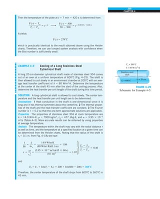259
CHAPTER 4
Then the temperature of the plate at t 5 7 min 5 420 s is determined from
T (t ) 2 Tq
Ti 2 Tq
5 e2bt
h
T (t ) 2 500
20 2 500
5 e2(0.00185 s21
)(420 s)
It yields
T(t) 5 2798C
which is practically identical to the result obtained above using the Heisler
charts. Therefore, we can use lumped system analysis with confidence when
the Biot number is sufficiently small.
EXAMPLE 4–5 Cooling of a Long Stainless Steel
Cylindrical Shaft
A long 20-cm-diameter cylindrical shaft made of stainless steel 304 comes
out of an oven at a uniform temperature of 600°C (Fig. 4–25). The shaft is
then allowed to cool slowly in an environment chamber at 200°C with an aver-
age heat transfer coefficient of h 5 80 W/m2
·K. Determine the temperature
at the center of the shaft 45 min after the start of the cooling process. Also,
determine the heat transfer per unit length of the shaft during this time period.
SOLUTION A long cylindrical shaft is allowed to cool slowly. The center tem-
perature and the heat transfer per unit length are to be determined.
Assumptions 1 Heat conduction in the shaft is one-dimensional since it is
long and it has thermal symmetry about the centerline. 2 The thermal proper-
ties of the shaft and the heat transfer coefficient are constant. 3 The Fourier
number is t . 0.2 so that the one-term approximate solutions are applicable.
Properties The properties of stainless steel 304 at room temperature are
k 5 14.9 W/m·K, r 5 7900 kg/m3
, cp 5 477 J/kg·K, and a 5 3.95 3 1026
m2
/s (Table A–3). More accurate results can be obtained by using properties
at average temperature.
Analysis The temperature within the shaft may vary with the radial distance r
as well as time, and the temperature at a specified location at a given time can
be determined from the Heisler charts. Noting that the radius of the shaft is
ro 5 0.1 m, from Fig. 4–18a we have
1
Bi
5
k
hro
5
14.9 W/m·K
(80 W/m2
·K)(0.1 m)
5 1.86
t 5
at
r 2
o
5
(3.95 3 1026
m2
/s)(45 3 60 s)
(0.1 m)2 5 1.07
∂
T0 2 Tq
Ti 2 Tq
5 0.40
and
T0 5 T` 1 0.4(Ti 2 T`) 5 200 1 0.4(600 2 200) 5 3608C
Therefore, the center temperature of the shaft drops from 600°C to 360°C in
45 min.
FIGURE 4–25
Schematic for Example 4–5.
Stainless steel
shaft
T` = 200°C
h = 80 W/m2
·K
Ti = 600°C
D = 20 cm
 