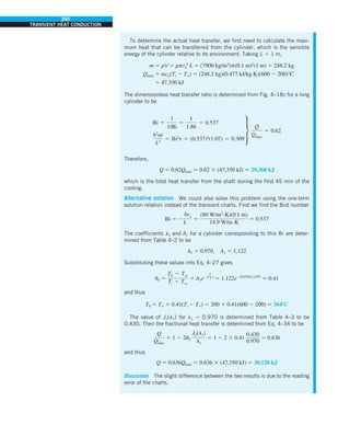 260
TRANSIENT HEAT CONDUCTION
To determine the actual heat transfer, we first need to calculate the maxi-
mum heat that can be transferred from the cylinder, which is the sensible
energy of the cylinder relative to its environment. Taking L 5 1 m,
m 5 rV 5 rpro
2
L 5 (7900 kg/m3
)p(0.1 m)2
(1 m) 5 248.2 kg
Qmax 5 mcp(Ti 2 T`) 5 (248.2 kg)(0.477 kJ/kg·K)(600 2 200)8C
5 47,350 kJ
The dimensionless heat transfer ratio is determined from Fig. 4–18c for a long
cylinder to be
Bi 5
1
1/Bi
5
1
1.86
5 0.537
h2
at
k2
5 Bi2
t 5 (0.537)2
(1.07) 5 0.309
∂
Q
Qmax
5 0.62
Therefore,
Q 5 0.62Qmax 5 0.62 3 (47,350 kJ) 5 29,360 kJ
which is the total heat transfer from the shaft during the first 45 min of the
cooling.
Alternative solution We could also solve this problem using the one-term
solution relation instead of the transient charts. First we find the Biot number
Bi 5
hro
k
5
(80 W/m2.K)(0.1 m)
14.9 W/m.K
5 0.537
The coefficients l1 and A1 for a cylinder corresponding to this Bi are deter-
mined from Table 4–2 to be
l1 5 0.970, A1 5 1.122
Substituting these values into Eq. 4–27 gives
u0 5
T0 2 Tq
Ti 2 Tq
5 A1e2l
2
1 t
5 1.122e2(0.970)2
(1.07)
5 0.41
and thus
T0 5 T` 1 0.41(Ti 2 T`) 5 200 1 0.41(600 2 200) 5 3648C
The value of J1(l1) for l1 5 0.970 is determined from Table 4–3 to be
0.430. Then the fractional heat transfer is determined from Eq. 4–34 to be
Q
Qmax
5 1 2 2u0
J1(l1)
l1
5 1 2 2 3 0.41
0.430
0.970
5 0.636
and thus
Q 5 0.636Qmax 5 0.636 3 (47,350 kJ) 5 30,120 kJ
Discussion The slight difference between the two results is due to the reading
error of the charts.
 