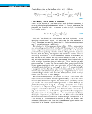 264
TRANSIENT HEAT CONDUCTION
Case 3: Convection on the Surface, q
#
s(t) 5 h[T` 2 T(0, t)].
T(x,t) 2 Ti
Tq 2 Ti
5 erfc °
x
2at
¢ 2 exp a
hx
k
1
h2
at
k2
berfc °
x
2at
1
hat
k
¢
(4–47)
Case 4: Energy Pulse at Surface, es 5 constant.
Energy in the amount of es per unit surface area (in J/m2
) is supplied to
the semi-infinite body instantaneously at time t 5 0 (by a laser pulse, for
example), and the entire energy is assumed to enter the body, with no heat
loss from the surface.
T(x, t) 2 Ti 5
es
kpt/a
exp a2
x2
4at
b (4–48)
Note that Cases 1 and 3 are closely related. In Case 1, the surface x 5 0 is
brought to a temperature Ts at time t 5 0, and kept at that value at all times. In
Case 3, the surface is exposed to convection by a fluid at a constant tempera-
ture T` with a heat transfer coefficient h.
The solutions for all four cases are plotted in Fig. 4–30 for a representative
case using a large cast iron block initially at 0°C throughout. In Case 1, the
surface temperature remains constant at the specified value of Ts, and tem-
perature increases gradually within the medium as heat penetrates deeper into
the solid. Note that during initial periods only a thin slice near the surface is
affected by heat transfer. Also, the temperature gradient at the surface and
thus the rate of heat transfer into the solid decreases with time. In Case 2,
heat is continually supplied to the solid, and thus the temperature within the
solid, including the surface, increases with time. This is also the case with
convection (Case 3), except that the surrounding fluid temperature T` is the
highest temperature that the solid body can rise to. In Case 4, the surface is
subjected to an instant burst of heat supply at time t 5 0, such as heating by
a laser pulse, and then the surface is covered with insulation. The result is an
instant rise in surface temperature, followed by a temperature drop as heat is
conducted deeper into the solid. Note that the temperature profile is always
normal to the surface at all times. (Why?)
The variation of temperature with position and time in a semi-infinite solid
subjected to convection heat transfer is plotted in Fig. 4–31 for the nondi-
mensionalized temperature against the dimensionless similarity variable
h 5 x/!4at for various values of the parameter h!at / k. Although the
graphical solution given in Fig. 4–31 is simply a plot of the exact analyti-
cal solution, it is subject to reading errors, and thus is of limited accuracy
compared to the analytical solution. Also, the values on the vertical axis of
Fig. 4–31 correspond to x 5 0, and thus represent the surface temperature.
The curve h!at / k 5 ` corresponds to h S `, which corresponds to the case
of specified temperature T` at the surface at x 5 0. That is, the case in which
the surface of the semi-infinite body is suddenly brought to temperature T` at
t 5 0 and kept at T` at all times can be handled by setting h to infinity. For a
finite heat transfer coefficient h, the surface temperature approaches the fluid
temperature T` as the time t approaches infinity.
 