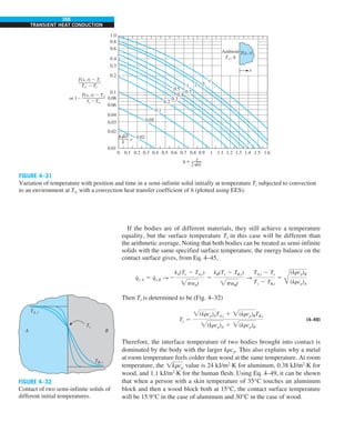 266
TRANSIENT HEAT CONDUCTION
If the bodies are of different materials, they still achieve a temperature
equality, but the surface temperature Ts in this case will be different than
the arithmetic average. Noting that both bodies can be treated as semi-infinite
solids with the same specified surface temperature, the energy balance on the
contact surface gives, from Eq. 4–45,
q
#
s, A 5 q
#
s,B S 2
kA(Ts 2 TA,i)
paAt
5
kB(Ts 2 TB,i)
paBt
S
TA,i 2 Ts
Ts 2 TB,i
5
Å
(krcp)B
(krcp)A
Then Ts is determined to be (Fig. 4–32)
Ts 5
(krcp)ATA,i 1 (krcp)BTB,i
(krcp)A 1 (krcp)B
(4–49)
Therefore, the interface temperature of two bodies brought into contact is
dominated by the body with the larger krcp. This also explains why a metal
at room temperature feels colder than wood at the same temperature. At room
temperature, the !krcp value is 24 kJ/m2
·K for aluminum, 0.38 kJ/m2
·K for
wood, and 1.1 kJ/m2
·K for the human flesh. Using Eq. 4–49, it can be shown
that when a person with a skin temperature of 35°C touches an aluminum
block and then a wood block both at 15°C, the contact surface temperature
will be 15.9°C in the case of aluminum and 30°C in the case of wood.
FIGURE 4–31
Variation of temperature with position and time in a semi-infinite solid initially at temperature Ti subjected to convection
to an environment at T∞ with a convection heat transfer coefficient of h (plotted using EES).
0.8
1.0
0.6
0.4
0.3
0.2
0.1
0.08
0.06
0.04
0.03
0.02
0.01
0 0.1 0.2
= 0.02
0.05
0.1
0.2
0.3
0.4
0.5
0.7
1 2 3
`
0.3 0.4 0.5 0.6 0.7 0.8 0.9 1 1.1 1.2 1.3 1.4 1.5 1.6
T(x, t)
x
Ambient
T`, h
T(x, t) 2 Ti
T` 2 Ti
T(x, t) 2 T`
Ti 2T`
or 12
=
h x
2 at
k
h at
FIGURE 4–32
Contact of two semi-infinite solids of
different initial temperatures.
TA, i
Ts
TB, i
B
A
 