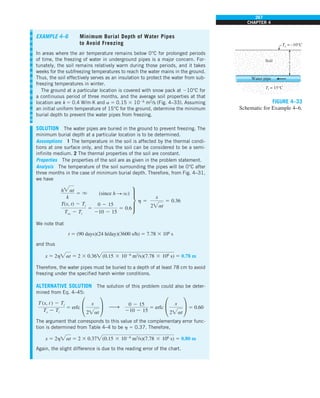 267
CHAPTER 4
EXAMPLE 4–6 Minimum Burial Depth of Water Pipes
to Avoid Freezing
In areas where the air temperature remains below 0°C for prolonged periods
of time, the freezing of water in underground pipes is a major concern. For-
tunately, the soil remains relatively warm during those periods, and it takes
weeks for the subfreezing temperatures to reach the water mains in the ground.
Thus, the soil effectively serves as an insulation to protect the water from sub-
freezing temperatures in winter.
The ground at a particular location is covered with snow pack at 210°C for
a continuous period of three months, and the average soil properties at that
location are k 5 0.4 W/m·K and a 5 0.15 3 1026
m2
/s (Fig. 4–33). Assuming
an initial uniform temperature of 15°C for the ground, determine the minimum
burial depth to prevent the water pipes from freezing.
SOLUTION The water pipes are buried in the ground to prevent freezing. The
minimum burial depth at a particular location is to be determined.
Assumptions 1 The temperature in the soil is affected by the thermal condi-
tions at one surface only, and thus the soil can be considered to be a semi-
infinite medium. 2 The thermal properties of the soil are constant.
Properties The properties of the soil are as given in the problem statement.
Analysis The temperature of the soil surrounding the pipes will be 0°C after
three months in the case of minimum burial depth. Therefore, from Fig. 4–31,
we have
hat
k
5 q (since h S q)
T(x, t) 2 Ti
Tq 2 Ti
5
0 2 15
210 2 15
5 0.6
∂ h 5
x
2at
5 0.36
We note that
t 5 (90 days)(24 h/day)(3600 s/h) 5 7.78 3 106
s
and thus
x 5 2hat 5 2 3 0.36(0.15 3 1026
m2
/s)(7.78 3 106
s) 5 0.78 m
Therefore, the water pipes must be buried to a depth of at least 78 cm to avoid
freezing under the specified harsh winter conditions.
ALTERNATIVE SOLUTION The solution of this problem could also be deter-
mined from Eq. 4–45:
T (x, t ) 2 Ti
Ts 2 Ti
5 erfc °
x
2at
¢ h
0 2 15
210 2 15
5 erfc °
x
2at
¢ 5 0.60
The argument that corresponds to this value of the complementary error func-
tion is determined from Table 4–4 to be h 5 0.37. Therefore,
x 5 2hat 5 2 3 0.37(0.15 3 1026
m2
/s)(7.78 3 106
s) 5 0.80 m
Again, the slight difference is due to the reading error of the chart.
FIGURE 4–33
Schematic for Example 4–6.
Ts = –10°C
Ti = 15°C
Soil
Water pipe
x
 