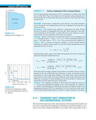 268
TRANSIENT HEAT CONDUCTION
EXAMPLE 4–7 Surface Temperature Rise of Heated Blocks
A thick black-painted wood block at 20°C is subjected to constant solar heat
flux of 1250 W/m2
(Fig. 4–34). Determine the exposed surface temperature of
the block after 20 minutes. What would your answer be if the block were made
of aluminum?
SOLUTION A wood block is subjected to solar heat flux. The surface tempera-
ture of the block is to be determined, and to be compared to the value for an
aluminum block.
Assumptions 1 All incident solar radiation is absorbed by the block. 2 Heat
loss from the block is disregarded (and thus the result obtained is the maxi-
mum temperature). 3 The block is sufficiently thick to be treated as a semi-
infinite solid, and the properties of the block are constant.
Properties Thermal conductivity and diffusivity values at room temperature are
k 5 0.159 W/m·K and a 5 k/rcp = 1.75 3 1027
m2
/s for hardwoods (Table A–5)
and k 5 237 W/m·K and a 5 9.71 3 1025
m2
/s for pure aluminum (Table A–3).
Analysis This is a transient conduction problem in a semi-infinite medium
subjected to constant surface heat flux, and the surface temperature can be
expressed from Eq. 4–46 as
Ts 5 T(0, t) 5 Ti 1
q
#
s
k Å
4at
p
Substituting the given values, the surface temperatures for both the wood and
aluminum blocks are determined to be
Ts, wood 5 208C 1
1250W/m2
0.159W/m·K Å
4(1.75 3 1027
m2
/s)(20 3 60s)
p
5 149°C
Ts, Al 5 208C 1
1250W/m2
237W/m·K Å
4(9.71 3 1025
m2
/s)(20 3 60s)
p
5 22.0°C
Note that thermal energy supplied to the wood accumulates near the surface
because of the low conductivity and diffusivity of wood, causing the surface
temperature to rise to high values. Metals, on the other hand, conduct the heat
they receive to inner parts of the block because of their high conductivity and
diffusivity, resulting in minimal temperature rise at the surface. In reality, both
temperatures will be lower because of heat losses.
Discussion The temperature profiles for both wood and aluminum blocks at
t 5 20 min are evaluated and plotted in Fig. 4–35 using EES. At a depth of
x 5 0.044 m the temperature in both blocks is 21.8°C. At a depth of 0.08 m, the
temperatures become 20.0°C for wood and 21.6°C for aluminum block, which
confirms that heat penetrates faster and further in metals compared to nonmetals.
4–4 ■
TRANSIENT HEAT CONDUCTION IN
MULTIDIMENSIONAL SYSTEMS
The transient temperature charts and analytical solutions presented earlier can
be used to determine the temperature distribution and heat transfer in one-
dimensional heat conduction problems associated with a large plane wall, a
FIGURE 4–34
Schematic for Example 4–7.
qs = 1250 W/m2
.
Wood block
Ti = 20°C
FIGURE 4–35
Variation of temperature within
the wood and aluminum blocks at
t 5 20 min.
160
140
120
100
80
60
40
20
0 0.02
Aluminum
Wood
0.04 0.06
Distance from surface x, m
0.08 0.1
0
T,
°C
 