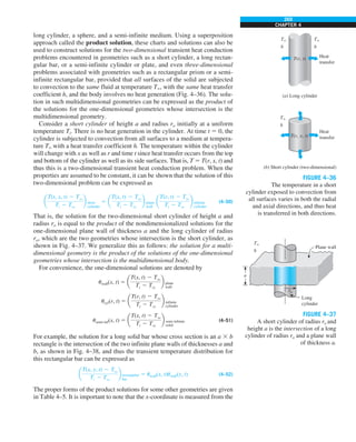 269
CHAPTER 4
long cylinder, a sphere, and a semi-infinite medium. Using a superposition
approach called the product solution, these charts and solutions can also be
used to construct solutions for the two-dimensional transient heat conduction
problems encountered in geometries such as a short cylinder, a long rectan-
gular bar, or a semi-infinite cylinder or plate, and even three-dimensional
problems associated with geometries such as a rectangular prism or a semi-
infinite rectangular bar, provided that all surfaces of the solid are subjected
to convection to the same fluid at temperature T`, with the same heat transfer
coefficient h, and the body involves no heat generation (Fig. 4–36). The solu-
tion in such multidimensional geometries can be expressed as the product of
the solutions for the one-dimensional geometries whose intersection is the
multidimensional geometry.
Consider a short cylinder of height a and radius ro initially at a uniform
temperature Ti. There is no heat generation in the cylinder. At time t 5 0, the
cylinder is subjected to convection from all surfaces to a medium at tempera-
ture T` with a heat transfer coefficient h. The temperature within the cylinder
will change with x as well as r and time t since heat transfer occurs from the top
and bottom of the cylinder as well as its side surfaces. That is, T 5 T(r, x, t) and
thus this is a two-dimensional transient heat conduction problem. When the
properties are assumed to be constant, it can be shown that the solution of this
two-dimensional problem can be expressed as
a
T(r, x, t) 2 Tq
Ti 2 Tq
b short
cylinder
5 a
T(x, t) 2 Tq
Ti 2 Tq
b plane
wall
a
T(r, t) 2 Tq
Ti 2 Tq
b infinite
cylinder
(4–50)
That is, the solution for the two-dimensional short cylinder of height a and
radius ro is equal to the product of the nondimensionalized solutions for the
one-dimensional plane wall of thickness a and the long cylinder of radius
ro, which are the two geometries whose intersection is the short cylinder, as
shown in Fig. 4–37. We generalize this as follows: the solution for a multi-
dimensional geometry is the product of the solutions of the one-dimensional
geometries whose intersection is the multidimensional body.
For convenience, the one-dimensional solutions are denoted by
uwall(x, t) 5 a
T(x, t) 2 Tq
Ti 2 Tq
b plane
wall
ucyl(r, t) 5 a
T(r, t) 2 Tq
Ti 2 Tq
b infinite
cylinder
usemi-inf(x, t) 5 a
T(x, t) 2 Tq
Ti 2 Tq
b semi infinite
solid
(4–51)
For example, the solution for a long solid bar whose cross section is an a 3 b
rectangle is the intersection of the two infinite plane walls of thicknesses a and
b, as shown in Fig. 4–38, and thus the transient temperature distribution for
this rectangular bar can be expressed as
a
T(x, y, t) 2 Tq
Ti 2 Tq
b rectangular
bar
5 uwall(x, t)uwall(y, t) (4–52)
The proper forms of the product solutions for some other geometries are given
in Table 4–5. It is important to note that the x-coordinate is measured from the
FIGURE 4–36
The temperature in a short
cylinder exposed to convection from
all surfaces varies in both the radial
and axial directions, and thus heat
is transferred in both directions.
T`
h
T`
h
T`
h
Heat
transfer
Heat
transfer
(a) Long cylinder
(b) Short cylinder (two-dimensional)
T(r, t)
T(r, x, t)
FIGURE 4–37
A short cylinder of radius ro and
height a is the intersection of a long
cylinder of radius ro and a plane wall
of thickness a.
Long
cylinder
Plane wall
ro
T`
h
a
 