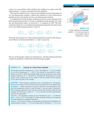 271
CHAPTER 4
surface in a semi-infinite solid, and from the midplane in a plane wall. The
radial distance r is always measured from the centerline.
Note that the solution of a two-dimensional problem involves the product of
two one-dimensional solutions, whereas the solution of a three-dimensional
problem involves the product of three one-dimensional solutions.
A modified form of the product solution can also be used to determine the
total transient heat transfer to or from a multidimensional geometry by using
the one-dimensional values, as shown by L. S. Langston in 1982. The tran-
sient heat transfer for a two-dimensional geometry formed by the intersection
of two one-dimensional geometries 1 and 2 is
a
Q
Qmax
b
total, 2D
5 a
Q
Qmax
b
1
1 a
Q
Qmax
b
2
c1 2 a
Q
Qmax
b
1
d (4–53)
Transient heat transfer for a three-dimensional body formed by the intersec-
tion of three one-dimensional bodies 1, 2, and 3 is given by
a
Q
Qmax
b
total, 3D
5 a
Q
Qmax
b
1
1 a
Q
Qmax
b
2
c1 2 a
Q
Qmax
b
1
d
1 a
Q
Qmax
b
3
c1 2 a
Q
Qmax
b
1
d c1 2 a
Q
Qmax
b
2
d (4–54)
The use of the product solution in transient two- and three-dimensional heat
conduction problems is illustrated in the following examples.
FIGURE 4–38
A long solid bar of rectangular
profile a 3 b is the intersection
of two plane walls of
thicknesses a and b.
b
a
Plane wall
Plane wall
T`
h
EXAMPLE 4–8 Cooling of a Short Brass Cylinder
A short brass cylinder of diameter D 5 10 cm and height H 5 12 cm is initially
at a uniform temperature Ti 5 120°C. The cylinder is now placed in atmo-
spheric air at 25°C, where heat transfer takes place by convection, with a heat
transfer coefficient of h 5 60 W/m2
·K. Calculate the temperature at (a) the
center of the cylinder and (b) the center of the top surface of the cylinder
15 min after the start of the cooling.
SOLUTION A short cylinder is allowed to cool in atmospheric air. The temper-
atures at the centers of the cylinder and the top surface are to be determined.
Assumptions 1 Heat conduction in the short cylinder is two-dimensional, and
thus the temperature varies in both the axial x- and the radial r-directions.
2 The thermal properties of the cylinder and the heat transfer coefficient are
constant. 3 The Fourier number is t . 0.2 so that the one-term approximate
solutions are applicable.
Properties The properties of brass at room temperature are k 5 110 W/m·K
and a 5 33.9 3 1026
m2
/s (Table A–3). More accurate results can be obtained
by using properties at average temperature.
Analysis (a) This short cylinder can physically be formed by the intersection of
a long cylinder of radius ro 5 5 cm and a plane wall of thickness 2L 5 12 cm, as
 