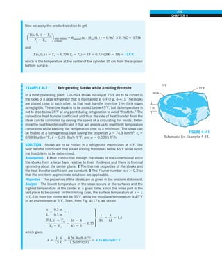275
CHAPTER 4
EXAMPLE 4–11 Refrigerating Steaks while Avoiding Frostbite
In a meat processing plant, 1-in-thick steaks initially at 75°F are to be cooled in
the racks of a large refrigerator that is maintained at 5°F (Fig. 4–41). The steaks
are placed close to each other, so that heat transfer from the 1-in-thick edges
is negligible. The entire steak is to be cooled below 45°F, but its temperature is
not to drop below 35°F at any point during refrigeration to avoid “frostbite.” The
convection heat transfer coefficient and thus the rate of heat transfer from the
steak can be controlled by varying the speed of a circulating fan inside. Deter-
mine the heat transfer coefficient h that will enable us to meet both temperature
constraints while keeping the refrigeration time to a minimum. The steak can
be treated as a homogeneous layer having the properties r 5 74.9 lbm/ft3
, cp 5
0.98 Btu/lbm·°F, k 5 0.26 Btu/h·ft·°F, and a 5 0.0035 ft2
/h.
SOLUTION Steaks are to be cooled in a refrigerator maintained at 5°F. The
heat transfer coefficient that allows cooling the steaks below 45°F while avoid-
ing frostbite is to be determined.
Assumptions 1 Heat conduction through the steaks is one-dimensional since
the steaks form a large layer relative to their thickness and there is thermal
symmetry about the center plane. 2 The thermal properties of the steaks and
the heat transfer coefficient are constant. 3 The Fourier number is t . 0.2 so
that the one-term approximate solutions are applicable.
Properties The properties of the steaks are as given in the problem statement.
Analysis The lowest temperature in the steak occurs at the surfaces and the
highest temperature at the center at a given time, since the inner part is the
last place to be cooled. In the limiting case, the surface temperature at x 5 L
5 0.5 in from the center will be 35°F, while the midplane temperature is 45°F
in an environment at 5°F. Then, from Fig. 4–17b, we obtain
x
L
5
0.5 in
0.5 in
5 1
T(L, t) 2 Tq
T0 2 Tq
5
35 2 5
45 2 5
5 0.75
∂
1
Bi
5
k
hL
5 1.5
which gives
h 5
1
1.5
k
L
5
0.26 Btu/h.ft.8F
1.5(0.5/12 ft)
5 4.16 Btu/h·ft2
·8F
FIGURE 4–41
Schematic for Example 4–11.
Steak
1 in
35°F
5°F
Now we apply the product solution to get
a
T(x, 0, t) 2 Tq
Ti 2 Tq
b semi-infinite
cylinder
5 usemi-inf (x, t)ucyl(0, t) 5 0.963 3 0.762 5 0.734
and
T(x, 0, t ) 5 T` 1 0.734(Ti 2 T`) 5 15 1 0.734(200 2 15) 5 1518C
which is the temperature at the center of the cylinder 15 cm from the exposed
bottom surface.
 