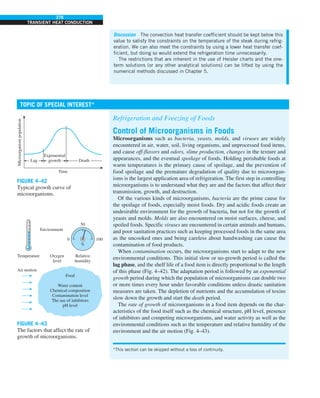 276
TRANSIENT HEAT CONDUCTION
Refrigeration and Freezing of Foods
Control of Microorganisms in Foods
Microorganisms such as bacteria, yeasts, molds, and viruses are widely
encountered in air, water, soil, living organisms, and unprocessed food items,
and cause off-flavors and odors, slime production, changes in the texture and
appearances, and the eventual spoilage of foods. Holding perishable foods at
warm temperatures is the primary cause of spoilage, and the prevention of
food spoilage and the premature degradation of quality due to microorgan-
isms is the largest application area of refrigeration. The first step in controlling
microorganisms is to understand what they are and the factors that affect their
transmission, growth, and destruction.
Of the various kinds of microorganisms, bacteria are the prime cause for
the spoilage of foods, especially moist foods. Dry and acidic foods create an
undesirable environment for the growth of bacteria, but not for the growth of
yeasts and molds. Molds are also encountered on moist surfaces, cheese, and
spoiled foods. Specific viruses are encountered in certain animals and humans,
and poor sanitation practices such as keeping processed foods in the same area
as the uncooked ones and being careless about handwashing can cause the
contamination of food products.
When contamination occurs, the microorganisms start to adapt to the new
environmental conditions. This initial slow or no-growth period is called the
lag phase, and the shelf life of a food item is directly proportional to the length
of this phase (Fig. 4–42). The adaptation period is followed by an exponential
growth period during which the population of microorganisms can double two
or more times every hour under favorable conditions unless drastic sanitation
measures are taken. The depletion of nutrients and the accumulation of toxins
slow down the growth and start the death period.
The rate of growth of microorganisms in a food item depends on the char-
acteristics of the food itself such as the chemical structure, pH level, presence
of inhibitors and competing microorganisms, and water activity as well as the
environmental conditions such as the temperature and relative humidity of the
environment and the air motion (Fig. 4–43).
Discussion The convection heat transfer coefficient should be kept below this
value to satisfy the constraints on the temperature of the steak during refrig-
eration. We can also meet the constraints by using a lower heat transfer coef-
ficient, but doing so would extend the refrigeration time unnecessarily.
The restrictions that are inherent in the use of Heisler charts and the one-
term solutions (or any other analytical solutions) can be lifted by using the
numerical methods discussed in Chapter 5.
TOPIC OF SPECIAL INTEREST*
*This section can be skipped without a loss of continuity.
FIGURE 4–43
The factors that affect the rate of
growth of microorganisms.
Food
Water content
Chemical composition
Contamination level
The use of inhibitors
pH level
Air motion
0
50
%
Relative
humidity
Temperature Oxygen
level
Environment
100
FIGURE 4–42
Typical growth curve of
microorganisms.
Microorganism
population
Exponential
growth
Lag Death
Time
 