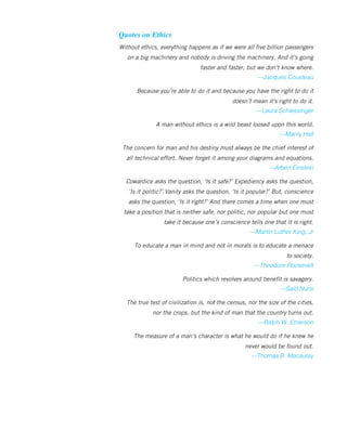Quotes on Ethics
Without ethics, everything happens as if we were all five billion passengers
on a big machinery and nobody is driving the machinery. And it’s going
faster and faster, but we don’t know where.
—Jacques Cousteau
Because you’re able to do it and because you have the right to do it
doesn’t mean it’s right to do it.
—Laura Schlessinger
A man without ethics is a wild beast loosed upon this world.
—Manly Hall
The concern for man and his destiny must always be the chief interest of
all technical effort. Never forget it among your diagrams and equations.
—Albert Einstein
Cowardice asks the question, ‘Is it safe?’ Expediency asks the question,
‘Is it politic?’ Vanity asks the question, ‘Is it popular?’ But, conscience
asks the question, ‘Is it right?’ And there comes a time when one must
take a position that is neither safe, nor politic, nor popular but one must
take it because one’s conscience tells one that it is right.
—Martin Luther King, Jr
To educate a man in mind and not in morals is to educate a menace
to society.
—Theodore Roosevelt
Politics which revolves around benefit is savagery.
—Said Nursi
The true test of civilization is, not the census, nor the size of the cities,
nor the crops, but the kind of man that the country turns out.
—Ralph W. Emerson
The measure of a man’s character is what he would do if he knew he
never would be found out.
—Thomas B. Macaulay
 