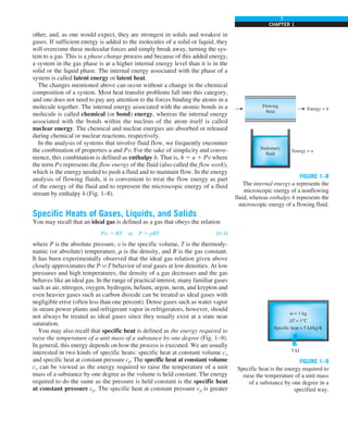 7
CHAPTER 1
other, and, as one would expect, they are strongest in solids and weakest in
gases. If sufficient energy is added to the molecules of a solid or liquid, they
will overcome these molecular forces and simply break away, turning the sys-
tem to a gas. This is a phase change process and because of this added energy,
a system in the gas phase is at a higher internal energy level than it is in the
solid or the liquid phase. The internal energy associated with the phase of a
system is called latent energy or latent heat.
The changes mentioned above can occur without a change in the chemical
composition of a system. Most heat transfer problems fall into this category,
and one does not need to pay any attention to the forces binding the atoms in a
molecule together. The internal energy associated with the atomic bonds in a
molecule is called chemical (or bond) energy, whereas the internal energy
associated with the bonds within the nucleus of the atom itself is called
nuclear energy. The chemical and nuclear energies are absorbed or released
during chemical or nuclear reactions, respectively.
In the analysis of systems that involve fluid flow, we frequently encounter
the combination of properties u and Pv. For the sake of simplicity and conve-
nience, this combination is defined as enthalpy h. That is, h 5 u 1 Pv where
the term Pv represents the flow energy of the fluid (also called the flow work),
which is the energy needed to push a fluid and to maintain flow. In the energy
analysis of flowing fluids, it is convenient to treat the flow energy as part
of the energy of the fluid and to represent the microscopic energy of a fluid
stream by enthalpy h (Fig. 1–8).
Specific Heats of Gases, Liquids, and Solids
You may recall that an ideal gas is defined as a gas that obeys the relation
Pv 5 RT or P 5 rRT (1–1)
where P is the absolute pressure, v is the specific volume, T is the thermody-
namic (or absolute) temperature, r is the density, and R is the gas constant.
It has been experimentally observed that the ideal gas relation given above
closely approximates the P-v-T behavior of real gases at low densities. At low
pressures and high temperatures, the density of a gas decreases and the gas
behaves like an ideal gas. In the range of practical interest, many familiar gases
such as air, nitrogen, oxygen, hydrogen, helium, argon, neon, and krypton and
even heavier gases such as carbon dioxide can be treated as ideal gases with
negligible error (often less than one percent). Dense gases such as water vapor
in steam power plants and refrigerant vapor in refrigerators, however, should
not always be treated as ideal gases since they usually exist at a state near
saturation.
You may also recall that specific heat is defined as the energy required to
raise the temperature of a unit mass of a substance by one degree (Fig. 1–9).
In general, this energy depends on how the process is executed. We are usually
interested in two kinds of specific heats: specific heat at constant volume cv
and specific heat at constant pressure cp. The specific heat at constant volume
cv can be viewed as the energy required to raise the temperature of a unit
mass of a substance by one degree as the volume is held constant. The energy
required to do the same as the pressure is held constant is the specific heat
at constant pressure cp. The specific heat at constant pressure cp is greater
FIGURE 1–8
The internal energy u represents the
microscopic energy of a nonflowing
fluid, whereas enthalpy h represents the
microscopic energy of a flowing fluid.
FIGURE 1–9
Specific heat is the energy required to
raise the temperature of a unit mass
of a substance by one degree in a
specified way.
 