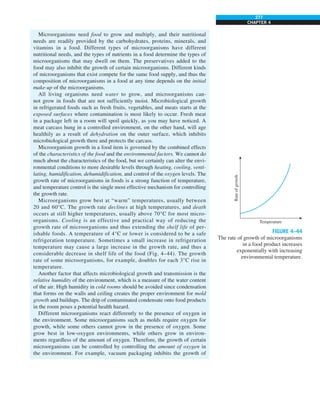 277
CHAPTER 4
Microorganisms need food to grow and multiply, and their nutritional
needs are readily provided by the carbohydrates, proteins, minerals, and
vitamins in a food. Different types of microorganisms have different
nutritional needs, and the types of nutrients in a food determine the types of
microorganisms that may dwell on them. The preservatives added to the
food may also inhibit the growth of certain microorganisms. Different kinds
of microorganisms that exist compete for the same food supply, and thus the
composition of microorganisms in a food at any time depends on the initial
make-up of the microorganisms.
All living organisms need water to grow, and microorganisms can-
not grow in foods that are not sufficiently moist. Microbiological growth
in refrigerated foods such as fresh fruits, vegetables, and meats starts at the
exposed surfaces where contamination is most likely to occur. Fresh meat
in a package left in a room will spoil quickly, as you may have noticed. A
meat carcass hung in a controlled environment, on the other hand, will age
healthily as a result of dehydration on the outer surface, which inhibits
microbiological growth there and protects the carcass.
Microorganism growth in a food item is governed by the combined effects
of the characteristics of the food and the environmental factors. We cannot do
much about the characteristics of the food, but we certainly can alter the envi-
ronmental conditions to more desirable levels through heating, cooling, venti-
lating, humidification, dehumidification, and control of the oxygen levels. The
growth rate of microorganisms in foods is a strong function of temperature,
and temperature control is the single most effective mechanism for controlling
the growth rate.
Microorganisms grow best at “warm” temperatures, usually between
20 and 60°C. The growth rate declines at high temperatures, and death
occurs at still higher temperatures, usually above 70°C for most micro-
organisms. Cooling is an effective and practical way of reducing the
growth rate of microorganisms and thus extending the shelf life of per-
ishable foods. A temperature of 4°C or lower is considered to be a safe
refrigeration temperature. Sometimes a small increase in refrigeration
temperature may cause a large increase in the growth rate, and thus a
considerable decrease in shelf life of the food (Fig. 4–44). The growth
rate of some microorganisms, for example, doubles for each 3°C rise in
temperature.
Another factor that affects microbiological growth and transmission is the
relative humidity of the environment, which is a measure of the water content
of the air. High humidity in cold rooms should be avoided since condensation
that forms on the walls and ceiling creates the proper environment for mold
growth and buildups. The drip of contaminated condensate onto food products
in the room poses a potential health hazard.
Different microorganisms react differently to the presence of oxygen in
the environment. Some microorganisms such as molds require oxygen for
growth, while some others cannot grow in the presence of oxygen. Some
grow best in low-oxygen environments, while others grow in environ-
ments regardless of the amount of oxygen. Therefore, the growth of certain
microorganisms can be controlled by controlling the amount of oxygen in
the environment. For example, vacuum packaging inhibits the growth of
Rate
of
growth
Temperature
FIGURE 4–44
The rate of growth of microorganisms
in a food product increases
exponentially with increasing
environmental temperature.
 