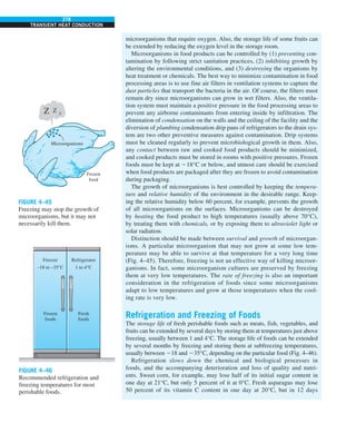 278
TRANSIENT HEAT CONDUCTION
microorganisms that require oxygen. Also, the storage life of some fruits can
be extended by reducing the oxygen level in the storage room.
Microorganisms in food products can be controlled by (1) preventing con-
tamination by following strict sanitation practices, (2) inhibiting growth by
altering the environmental conditions, and (3) destroying the organisms by
heat treatment or chemicals. The best way to minimize contamination in food
processing areas is to use fine air filters in ventilation systems to capture the
dust particles that transport the bacteria in the air. Of course, the filters must
remain dry since microorganisms can grow in wet filters. Also, the ventila-
tion system must maintain a positive pressure in the food processing areas to
prevent any airborne contaminants from entering inside by infiltration. The
elimination of condensation on the walls and the ceiling of the facility and the
diversion of plumbing condensation drip pans of refrigerators to the drain sys-
tem are two other preventive measures against contamination. Drip systems
must be cleaned regularly to prevent microbiological growth in them. Also,
any contact between raw and cooked food products should be minimized,
and cooked products must be stored in rooms with positive pressures. Frozen
foods must be kept at 218°C or below, and utmost care should be exercised
when food products are packaged after they are frozen to avoid contamination
during packaging.
The growth of microorganisms is best controlled by keeping the tempera-
ture and relative humidity of the environment in the desirable range. Keep-
ing the relative humidity below 60 percent, for example, prevents the growth
of all microorganisms on the surfaces. Microorganisms can be destroyed
by heating the food product to high temperatures (usually above 70°C),
by treating them with chemicals, or by exposing them to ultraviolet light or
solar radiation.
Distinction should be made between survival and growth of microorgan-
isms. A particular microorganism that may not grow at some low tem-
perature may be able to survive at that temperature for a very long time
(Fig. 4–45). Therefore, freezing is not an effective way of killing microor-
ganisms. In fact, some microorganism cultures are preserved by freezing
them at very low temperatures. The rate of freezing is also an important
consideration in the refrigeration of foods since some microorganisms
adapt to low temperatures and grow at those temperatures when the cool-
ing rate is very low.
Refrigeration and Freezing of Foods
The storage life of fresh perishable foods such as meats, fish, vegetables, and
fruits can be extended by several days by storing them at temperatures just above
freezing, usually between 1 and 4°C. The storage life of foods can be extended
by several months by freezing and storing them at subfreezing temperatures,
usually between 218 and 235°C, depending on the particular food (Fig. 4–46).
Refrigeration slows down the chemical and biological processes in
foods, and the accompanying deterioration and loss of quality and nutri-
ents. Sweet corn, for example, may lose half of its initial sugar content in
one day at 21°C, but only 5 percent of it at 0°C. Fresh asparagus may lose
50 percent of its vitamin C content in one day at 20°C, but in 12 days
Z Z Z
Microorganisms
Frozen
food
Refrigerator
1 to 4°C
Freezer
–18 to –35°C
Fresh
foods
Frozen
foods
FIGURE 4–45
Freezing may stop the growth of
microorganisms, but it may not
necessarily kill them.
FIGURE 4–46
Recommended refrigeration and
freezing temperatures for most
perishable foods.
 