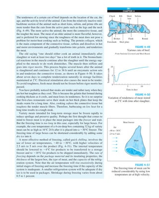 281
CHAPTER 4
The tenderness of a certain cut of beef depends on the location of the cut, the
age, and the activity level of the animal. Cuts from the relatively inactive mid-
backbone section of the animal such as short loins, sirloin, and prime ribs are
more tender than the cuts from the active parts such as the legs and the neck
(Fig. 4–49). The more active the animal, the more the connective tissue, and
the tougher the meat. The meat of an older animal is more flavorful, however,
and is preferred for stewing since the toughness of the meat does not pose a
problem for moist-heat cooking such as boiling. The protein collagen, which
is the main component of the connective tissue, softens and dissolves in hot
and moist environments and gradually transforms into gelatin, and tenderizes
the meat.
The old saying “one should either cook an animal immediately after
slaughter or wait at least two days” has a lot of truth in it. The biomechani-
cal reactions in the muscle continue after the slaughter until the energy sup-
plied to the muscle to do work diminishes. The muscle then stiffens and
goes into rigor mortis. This process begins several hours after the animal
is slaughtered and continues for 12 to 36 h until an enzymatic action sets
in and tenderizes the connective tissue, as shown in Figure 4–50. It takes
about seven days to complete tenderization naturally in storage facilities
maintained at 2°C. Electrical stimulation also causes the meat to be tender.
To avoid toughness, fresh meat should not be frozen before rigor mortis has
passed.
You have probably noticed that steaks are tender and rather tasty when they
are hot but toughen as they cool. This is because the gelatin that formed during
cooking thickens as it cools, and meat loses its tenderness. So it is no surprise
that first-class restaurants serve their steak on hot thick plates that keep the
steaks warm for a long time. Also, cooking softens the connective tissue but
toughens the tender muscle fibers. Therefore, barbecuing on low heat for a
long time results in a tough steak.
Variety meats intended for long-term storage must be frozen rapidly to
reduce spoilage and preserve quality. Perhaps the first thought that comes to
mind to freeze meat is to place the meat packages into the freezer and wait.
But the freezing time is too long in this case, especially for large boxes. For
example, the core temperature of a 4-cm-deep box containing 32 kg of variety
meat can be as high as 16°C 24 h after it is placed into a 230°C freezer. The
freezing time of large boxes can be shortened considerably by adding some
dry ice into it.
A more effective method of freezing, called quick chilling, involves the
use of lower air temperatures, 240 to 230°C, with higher velocities of
2.5 m/s to 5 m/s over the product (Fig. 4–51). The internal temperature
should be lowered to 24°C for products to be transferred to a storage
freezer and to 218°C for products to be shipped immediately. The rate of
freezing depends on the package material and its insulating properties, the
thickness of the largest box, the type of meat, and the capacity of the refrig-
eration system. Note that the air temperature will rise excessively during
initial stages of freezing and increase the freezing time if the capacity of the
system is inadequate. A smaller refrigeration system will be adequate if dry
ice is to be used in packages. Shrinkage during freezing varies from about
0.5 to 1 percent.
FIGURE 4–49
Various cuts of beef.
From National Livestock and Meat Board.
Chuck
Foreshank
Brisket
Short plate
Flank Round
Rib Short
loin
Sirloin
FIGURE 4–50
Variation of tenderness of meat stored
at 2°C with time after slaughter.
10
5
0
Tenderness
scale
5
Time in days
10
FIGURE 4–51
The freezing time of meat can be
reduced considerably by using low
temperature air at high velocity.
Air
–40 to –30°C
2.5 to 5 m/s
Meat freezer
Meat
 