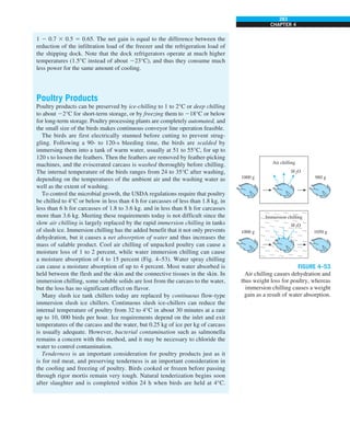 283
CHAPTER 4
1 2 0.7 3 0.5 5 0.65. The net gain is equal to the difference between the
reduction of the infiltration load of the freezer and the refrigeration load of
the shipping dock. Note that the dock refrigerators operate at much higher
temperatures (1.5°C instead of about 223°C), and thus they consume much
less power for the same amount of cooling.
Poultry Products
Poultry products can be preserved by ice-chilling to 1 to 2°C or deep chilling
to about 22°C for short-term storage, or by freezing them to 218°C or below
for long-term storage. Poultry processing plants are completely automated, and
the small size of the birds makes continuous conveyor line operation feasible.
The birds are first electrically stunned before cutting to prevent strug-
gling. Following a 90- to 120-s bleeding time, the birds are scalded by
immersing them into a tank of warm water, usually at 51 to 55°C, for up to
120 s to loosen the feathers. Then the feathers are removed by feather-picking
machines, and the eviscerated carcass is washed thoroughly before chilling.
The internal temperature of the birds ranges from 24 to 35°C after washing,
depending on the temperatures of the ambient air and the washing water as
well as the extent of washing.
To control the microbial growth, the USDA regulations require that poultry
be chilled to 4°C or below in less than 4 h for carcasses of less than 1.8 kg, in
less than 6 h for carcasses of 1.8 to 3.6 kg. and in less than 8 h for carcasses
more than 3.6 kg. Meeting these requirements today is not difficult since the
slow air chilling is largely replaced by the rapid immersion chilling in tanks
of slush ice. Immersion chilling has the added benefit that it not only prevents
dehydration, but it causes a net absorption of water and thus increases the
mass of salable product. Cool air chilling of unpacked poultry can cause a
moisture loss of 1 to 2 percent, while water immersion chilling can cause
a moisture absorption of 4 to 15 percent (Fig. 4–53). Water spray chilling
can cause a moisture absorption of up to 4 percent. Most water absorbed is
held between the flesh and the skin and the connective tissues in the skin. In
immersion chilling, some soluble solids are lost from the carcass to the water,
but the loss has no significant effect on flavor.
Many slush ice tank chillers today are replaced by continuous flow-type
immersion slush ice chillers. Continuous slush ice-chillers can reduce the
internal temperature of poultry from 32 to 4°C in about 30 minutes at a rate
up to 10, 000 birds per hour. Ice requirements depend on the inlet and exit
temperatures of the carcass and the water, but 0.25 kg of ice per kg of carcass
is usually adequate. However, bacterial contamination such as salmonella
remains a concern with this method, and it may be necessary to chloride the
water to control contamination.
Tenderness is an important consideration for poultry products just as it
is for red meat, and preserving tenderness is an important consideration in
the cooling and freezing of poultry. Birds cooked or frozen before passing
through rigor mortis remain very tough. Natural tenderization begins soon
after slaughter and is completed within 24 h when birds are held at 4°C.
FIGURE 4–53
Air chilling causes dehydration and
thus weight loss for poultry, whereas
immersion chilling causes a weight
gain as a result of water absorption.
1000 g 1050 g
Immersion chilling
H2O
1000 g 980 g
Air chilling
H2O
 