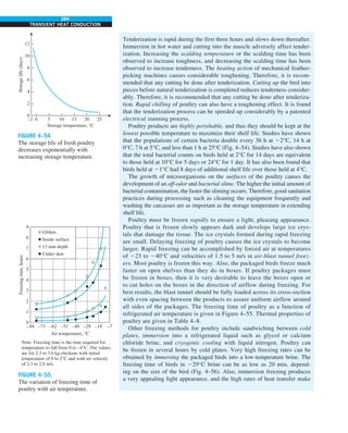 284
TRANSIENT HEAT CONDUCTION
Tenderization is rapid during the first three hours and slows down thereafter.
Immersion in hot water and cutting into the muscle adversely affect tender-
ization. Increasing the scalding temperature or the scalding time has been
observed to increase toughness, and decreasing the scalding time has been
observed to increase tenderness. The beating action of mechanical feather-
picking machines causes considerable toughening. Therefore, it is recom-
mended that any cutting be done after tenderization. Cutting up the bird into
pieces before natural tenderization is completed reduces tenderness consider-
ably. Therefore, it is recommended that any cutting be done after tenderiza-
tion. Rapid chilling of poultry can also have a toughening effect. It is found
that the tenderization process can be speeded up considerably by a patented
electrical stunning process.
Poultry products are highly perishable, and thus they should be kept at the
lowest possible temperature to maximize their shelf life. Studies have shown
that the populations of certain bacteria double every 36 h at 22°C, 14 h at
0°C, 7 h at 5°C, and less than 1 h at 25°C (Fig. 4–54). Studies have also shown
that the total bacterial counts on birds held at 2°C for 14 days are equivalent
to those held at 10°C for 5 days or 24°C for 1 day. It has also been found that
birds held at 21°C had 8 days of additional shelf life over those held at 4°C.
The growth of microorganisms on the surfaces of the poultry causes the
development of an off-odor and bacterial slime. The higher the initial amount of
bacterial contamination, the faster the sliming occurs. Therefore, good sanitation
practices during processing such as cleaning the equipment frequently and
washing the carcasses are as important as the storage temperature in extending
shelf life.
Poultry must be frozen rapidly to ensure a light, pleasing appearance.
Poultry that is frozen slowly appears dark and develops large ice crys-
tals that damage the tissue. The ice crystals formed during rapid freezing
are small. Delaying freezing of poultry causes the ice crystals to become
larger. Rapid freezing can be accomplished by forced air at temperatures
of 223 to 240°C and velocities of 1.5 to 5 m/s in air-blast tunnel freez-
ers. Most poultry is frozen this way. Also, the packaged birds freeze much
faster on open shelves than they do in boxes. If poultry packages must
be frozen in boxes, then it is very desirable to leave the boxes open or
to cut holes on the boxes in the direction of airflow during freezing. For
best results, the blast tunnel should be fully loaded across its cross-section
with even spacing between the products to assure uniform airflow around
all sides of the packages. The freezing time of poultry as a function of
refrigerated air temperature is given in Figure 4–55. Thermal properties of
poultry are given in Table 4–8.
Other freezing methods for poultry include sandwiching between cold
plates, immersion into a refrigerated liquid such as glycol or calcium
chloride brine, and cryogenic cooling with liquid nitrogen. Poultry can
be frozen in several hours by cold plates. Very high freezing rates can be
obtained by immersing the packaged birds into a low-temperature brine. The
freezing time of birds in 229°C brine can be as low as 20 min, depend-
ing on the size of the bird (Fig. 4–56). Also, immersion freezing produces
a very appealing light appearance, and the high rates of heat transfer make
FIGURE 4–54
The storage life of fresh poultry
decreases exponentially with
increasing storage temperature.
12
10
8
6
4
2
0
–2 0 5 10 15 20 25
Storage
life
(days)
Storage temperature, °C
Air temperature, °C
Note: Freezing time is the time required for
temperature to fall from 0 to –4°C. The values
are for 2.3 to 3.6 kg chickens with initial
temperature of 0 to 2°C and with air velocity
of 2.3 to 2.8 m/s.
Freezing
time,
hours
9
8
7
6
5
4
3
2
1
0
–84 –73 –62 –51 –40 –29 –18 –7
Giblets
Inside surface
13 mm depth
Under skin
FIGURE 4–55
The variation of freezing time of
poultry with air temperature.
 