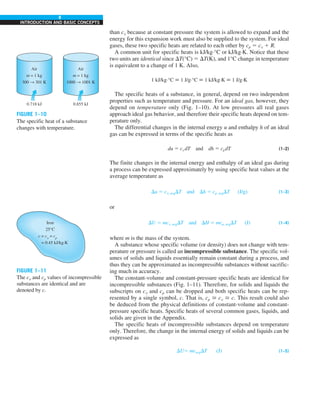 8
INTRODUCTION AND BASIC CONCEPTS
than cv because at constant pressure the system is allowed to expand and the
energy for this expansion work must also be supplied to the system. For ideal
gases, these two specific heats are related to each other by cp 5 cv 1 R.
A common unit for specific heats is kJ/kg·°C or kJ/kg·K. Notice that these
two units are identical since DT(°C) 5 DT(K), and 1°C change in temperature
is equivalent to a change of 1 K. Also,
1 kJ/kg·°C ; 1 J/g·°C ; 1 kJ/kg·K ; 1 J/g·K
The specific heats of a substance, in general, depend on two independent
properties such as temperature and pressure. For an ideal gas, however, they
depend on temperature only (Fig. 1–10). At low pressures all real gases
approach ideal gas behavior, and therefore their specific heats depend on tem-
perature only.
The differential changes in the internal energy u and enthalpy h of an ideal
gas can be expressed in terms of the specific heats as
du 5 cv dT and dh 5 cpdT (1–2)
The finite changes in the internal energy and enthalpy of an ideal gas during
a process can be expressed approximately by using specific heat values at the
average temperature as
Du 5 cv, avgDT and Dh 5 cp, avgDT (J/g) (1–3)
or
DU 5 mcv, avgDT and DH 5 mcp, avgDT (J) (1–4)
where m is the mass of the system.
A substance whose specific volume (or density) does not change with tem-
perature or pressure is called an incompressible substance. The specific vol-
umes of solids and liquids essentially remain constant during a process, and
thus they can be approximated as incompressible substances without sacrific-
ing much in accuracy.
The constant-volume and constant-pressure specific heats are identical for
incompressible substances (Fig. 1–11). Therefore, for solids and liquids the
subscripts on cv and cp can be dropped and both specific heats can be rep-
resented by a single symbol, c. That is, cp > cv > c. This result could also
be deduced from the physical definitions of constant-volume and constant-
pressure specific heats. Specific heats of several common gases, liquids, and
solids are given in the Appendix.
The specific heats of incompressible substances depend on temperature
only. Therefore, the change in the internal energy of solids and liquids can be
expressed as
DU5 mcavgDT (J) (1–5)
FIGURE 1–11
The cv and cp values of incompressible
substances are identical and are
denoted by c.
FIGURE 1–10
The specific heat of a substance
changes with temperature.
0.718 kJ 0.855 kJ
Air
m = 1 kg
300 → 301 K
Air
m = 1 kg
1000 → 1001 K
Iron
25°C
c = cv
= cp
= 0.45 kJ/kg·K
 