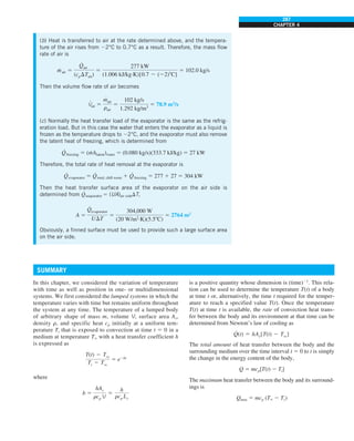 287
CHAPTER 4
In this chapter, we considered the variation of temperature
with time as well as position in one- or multidimensional
systems. We first considered the lumped systems in which the
temperature varies with time but remains uniform throughout
the system at any time. The temperature of a lumped body
of arbitrary shape of mass m, volume V, surface area As,
density r, and specific heat cp initially at a uniform tem-
perature Ti that is exposed to convection at time t 5 0 in a
medium at temperature T` with a heat transfer coefficient h
is expressed as
T(t) 2 Tq
Ti 2 Tq
5 e2bt
where
b 5
hAs
rcp V
5
h
rcp Lc
(b) Heat is transferred to air at the rate determined above, and the tempera-
ture of the air rises from 22°C to 0.7°C as a result. Therefore, the mass flow
rate of air is
m
·
air 5
#
Qair
(cpDTair)
5
277 kW
(1.006 kJ/kg·K)[0.7 2 (22)8C]
5 102.0 kg/s
Then the volume flow rate of air becomes
V
·
air 5
m
#
air
rair
5
102 kg/s
1.292 kg/m3
5 78.9 m3
/s
(c) Normally the heat transfer load of the evaporator is the same as the refrig-
eration load. But in this case the water that enters the evaporator as a liquid is
frozen as the temperature drops to 22°C, and the evaporator must also remove
the latent heat of freezing, which is determined from
Q
·
freezing 5 (m
· hlatent)water 5 (0.080 kg/s)(333.7 kJ/kg) 5 27 kW
Therefore, the total rate of heat removal at the evaporator is
Q
·
evaporator 5 Q
·
total, chill room 1 Q
·
freezing 5 277 1 27 5 304 kW
Then the heat transfer surface area of the evaporator on the air side is
determined from Q
·
evaporator 5 (UA)air sideDT,
A 5
Q
#
evaporator
UDT
5
304,000 W
(20 W/m2
·K)(5.58C)
5 2764 m2
Obviously, a finned surface must be used to provide such a large surface area
on the air side.
SUMMARY
is a positive quantity whose dimension is (time)21
. This rela-
tion can be used to determine the temperature T(t) of a body
at time t or, alternatively, the time t required for the temper-
ature to reach a specified value T(t). Once the temperature
T(t) at time t is available, the rate of convection heat trans-
fer between the body and its environment at that time can be
determined from Newton’s law of cooling as
#
Q(t) 5 hAs[T(t) 2 Tq]
The total amount of heat transfer between the body and the
surrounding medium over the time interval t 5 0 to t is simply
the change in the energy content of the body,
Q 5 mcp[T(t) 2 Ti]
The maximum heat transfer between the body and its surround-
ings is
Qmax 5 mcp (T` 2 Ti)
 