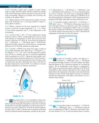 290
TRANSIENT HEAT CONDUCTION
4–11C Consider a sphere and a cylinder of equal volume
made of copper. Both the sphere and the cylinder are initially
at the same temperature and are exposed to convection in the
same environment. Which do you think will cool faster, the
cylinder or the sphere? Why?
4–12 Obtain relations for the characteristic lengths of a large
plane wall of thickness 2L, a very long cylinder of radius ro,
and a sphere of radius ro.
4–13 Obtain a relation for the time required for a lumped
system to reach the average temperature 1
2 (Ti 1 T`), where
Ti is the initial temperature and T` is the temperature of the
environment.
4–14 A brick of 203 3 102 3 57 mm in dimension is being
burned in a kiln to 1100°C, and then allowed to cool in a room
with ambient air temperature of 30°C and convection heat
transfer coefficient of 5 W/m2
·K. If the brick has properties
of r 5 1920 kg/m3
, cp 5 790 J/kg·K, and k 5 0.90 W/m·K,
determine the time required to cool the brick to a temperature
difference of 5°C from the ambient air temperature.
4–15 Consider a 1000-W iron whose base plate is made of
0.5-cm-thick aluminum alloy 2024–T6 (r 5 2770 kg/m3
, cp 5
875 J/kg·K, a 5 7.3 3 1025
m2
/s). The base plate has a surface
area of 0.03 m2
. Initially, the iron is in thermal equilibrium
with the ambient air at 22°C. Taking the heat transfer coef-
ficient at the surface of the base plate to be 12 W/m2
·K and as-
suming 85 percent of the heat generated in the resistance wires
is transferred to the plate, determine how long it will take for
the plate temperature to reach 140°C. Is it realistic to assume
the plate temperature to be uniform at all times?
FIGURE P4–15
Air
22°C
1000 W
iron
4–16 Reconsider Prob. 4–15. Using EES (or other) soft-
ware, investigate the effects of the heat transfer co-
efficient and the final plate temperature on the time it will take
for the plate to reach this temperature. Let the heat transfer co-
efficient vary from 5 W/m2
·K to 25 W/m2
·K and the tempera-
ture from 30°C to 200°C. Plot the time as functions of the heat
transfer coefficient and the temperature, and discuss the results.
4–17 Metal plates (k 5 180 W/m·K, r 5 2800 kg/m3
, and
cp 5 880 J/kg·K) with a thickness of 1 cm are being heated in
an oven for 2 minutes. Air in the oven is maintained at 800°C
with a convection heat transfer coefficient of 200 W/m2
·K. If
the initial temperature of the plates is 20°C, determine the tem-
perature of the plates when they are removed from the oven.
4–18 A 5-mm-thick stainless steel strip (k 5 21 W/m·K, r 5
8000 kg/m3
, and cp 5 570 J/kg·K) is being heat treated as it
moves through a furnace at a speed of 1 cm/s. The air tempera-
ture in the furnace is maintained at 900°C with a convection
heat transfer coefficient of 80 W/m2
·K. If the furnace length is
3 m and the stainless steel strip enters it at 20°C, determine the
temperature of the strip as it exits the furnace.
FIGURE P4–18
3 m
1 cm/s
Furnace
900°C
Stainless steel
20°C
4–19 A batch of 2-cm-thick stainless steel plates (k 5
21 W/m·K, r 5 8000 kg/m3
, and cp 5 570 J/kg·K)
are conveyed through a furnace to be heat treated. The plates
enter the furnace at 18°C, and travel a distance of 3 m inside the
furnace. The air temperature in the furnace is maintained at
950°C with a convection heat transfer coefficient of 150 W/m2
·K.
Using EES (or other) software, determine how the velocity of the
plates affects the temperature of the plates at the end of the heat
treatment. Let the velocity of the plates vary from 5 to 60 mm/s,
and plot the temperature of the plates at the furnace exit as a
function of the velocity.
FIGURE P4–19
Stainless steel plate
2 cm
Furnace, 950°C
5 to 60 mm/s
4–20 A 6-mm-thick stainless steel strip (k 5 21 W/m·K,
r 5 8000 kg/m3
, and cp 5 570 J/kg·K) exiting an
oven at a temperature of 500°C is allowed to cool within a buf-
fer zone distance of 5 m. To prevent thermal burn to workers
 