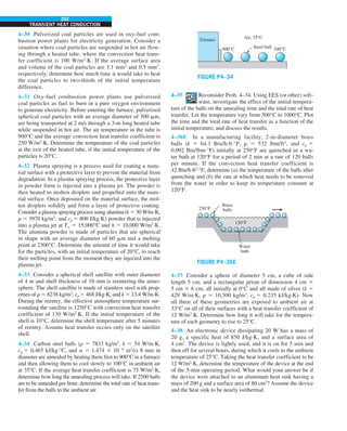 292
TRANSIENT HEAT CONDUCTION
4–30 Pulverized coal particles are used in oxy-fuel com-
bustion power plants for electricity generation. Consider a
situation where coal particles are suspended in hot air flow-
ing through a heated tube, where the convection heat trans-
fer coefficient is 100 W/m2
·K. If the average surface area
and volume of the coal particles are 3.1 mm2
and 0.5 mm3
,
respectively, determine how much time it would take to heat
the coal particles to two-thirds of the initial temperature
difference.
4–31 Oxy-fuel combustion power plants use pulverized
coal particles as fuel to burn in a pure oxygen environment
to generate electricity. Before entering the furnace, pulverized
spherical coal particles with an average diameter of 300 mm,
are being transported at 2 m/s through a 3-m long heated tube
while suspended in hot air. The air temperature in the tube is
900°C and the average convection heat transfer coefficient is
250 W/m2
·K. Determine the temperature of the coal particles
at the exit of the heated tube, if the initial temperature of the
particles is 20°C.
4–32 Plasma spraying is a process used for coating a mate-
rial surface with a protective layer to prevent the material from
degradation. In a plasma spraying process, the protective layer
in powder form is injected into a plasma jet. The powder is
then heated to molten droplets and propelled onto the mate-
rial surface. Once deposited on the material surface, the mol-
ten droplets solidify and form a layer of protective coating.
Consider a plasma spraying process using alumina (k 5 30 W/m·K,
r 5 3970 kg/m3
, and cp 5 800 J/kg·K) powder that is injected
into a plasma jet at T∞ 5 15,000°C and h 5 10,000 W/m2
·K.
The alumina powder is made of particles that are spherical
in shape with an average diameter of 60 mm and a melting
point at 2300°C. Determine the amount of time it would take
for the particles, with an initial temperature of 20°C, to reach
their melting point from the moment they are injected into the
plasma jet.
4–33 Consider a spherical shell satellite with outer diameter
of 4 m and shell thickness of 10 mm is reentering the atmo-
sphere. The shell satellite is made of stainless steel with prop-
erties of r 5 8238 kg/m3
, cp 5 468 J/kg·K, and k 5 13.4 W/m·K.
During the reentry, the effective atmosphere temperature sur-
rounding the satellite is 1250°C with convection heat transfer
coefficient of 130 W/m2
·K. If the initial temperature of the
shell is 10°C, determine the shell temperature after 5 minutes
of reentry. Assume heat transfer occurs only on the satellite
shell.
4–34 Carbon steel balls (r 5 7833 kg/m3
, k 5 54 W/m·K,
cp 5 0.465 kJ/kg·°C, and a 5 1.474 3 1026
m2
/s) 8 mm in
diameter are annealed by heating them first to 900°C in a furnace
and then allowing them to cool slowly to 100°C in ambient air
at 35°C. If the average heat transfer coefficient is 75 W/m2
·K,
determine how long the annealing process will take. If 2500 balls
are to be annealed per hour, determine the total rate of heat trans-
fer from the balls to the ambient air.
FIGURE P4–34
Air, 35°C
Furnace
100°C
900°C Steel ball
4–35 Reconsider Prob. 4–34. Using EES (or other) soft-
ware, investigate the effect of the initial tempera-
ture of the balls on the annealing time and the total rate of heat
transfer. Let the temperature vary from 500°C to 1000°C. Plot
the time and the total rate of heat transfer as a function of the
initial temperature, and discuss the results.
4–36E In a manufacturing facility, 2-in-diameter brass
balls (k 5 64.1 Btu/h·ft·°F, r 5 532 lbm/ft3
, and cp 5
0.092 Btu/lbm·°F) initially at 250°F are quenched in a wa-
ter bath at 120°F for a period of 2 min at a rate of 120 balls
per minute. If the convection heat transfer coefficient is
42 Btu/h·ft2
·°F, determine (a) the temperature of the balls after
quenching and (b) the rate at which heat needs to be removed
from the water in order to keep its temperature constant at
120°F.
FIGURE P4–36E
Brass
balls
250°F
120°F
Water
bath
4–37 Consider a sphere of diameter 5 cm, a cube of side
length 5 cm, and a rectangular prism of dimension 4 cm 3
5 cm 3 6 cm, all initially at 0°C and all made of silver (k 5
429 W/m·K, r 5 10,500 kg/m3
, cp 5 0.235 kJ/kg·K). Now
all three of these geometries are exposed to ambient air at
33°C on all of their surfaces with a heat transfer coefficient of
12 W/m2
·K. Determine how long it will take for the tempera-
ture of each geometry to rise to 25°C.
4–38 An electronic device dissipating 20 W has a mass of
20 g, a specific heat of 850 J/kg·K, and a surface area of
4 cm2
. The device is lightly used, and it is on for 5 min and
then off for several hours, during which it cools to the ambient
temperature of 25°C. Taking the heat transfer coefficient to be
12 W/m2
·K, determine the temperature of the device at the end
of the 5-min operating period. What would your answer be if
the device were attached to an aluminum heat sink having a
mass of 200 g and a surface area of 80 cm2
? Assume the device
and the heat sink to be nearly isothermal.
 
