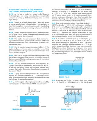 CHAPTER 4
293
Transient Heat Conduction in Large Plane Walls,
Long Cylinders, and Spheres with Spatial Effects
4–39C An egg is to be cooked to a certain level of doneness
by being dropped into boiling water. Can the cooking time be
shortened by turning up the heat and bringing water to a more
rapid boiling?
4–40C What is an infinitely long cylinder? When is it proper
to treat an actual cylinder as being infinitely long, and when is
it not? For example, is it proper to use this model when finding
the temperatures near the bottom or top surfaces of a cylinder?
Explain.
4–41C What is the physical significance of the Fourier num-
ber? Will the Fourier number for a specified heat transfer prob-
lem double when the time is doubled?
4–42C Why are the transient temperature charts prepared us-
ing nondimensionalized quantities such as the Biot and Fourier
numbers instead of the actual variables such as thermal con-
ductivity and time?
4–43C Can the transient temperature charts in Fig. 4–17 for
a plane wall exposed to convection on both sides be used for a
plane wall with one side exposed to convection while the other
side is insulated? Explain.
4–44C How can we use the transient temperature charts when
the surface temperature of the geometry is specified instead of
the temperature of the surrounding medium and the convection
heat transfer coefficient?
4–45C The Biot number during a heat transfer process be-
tween a sphere and its surroundings is determined to be 0.02.
Would you use lumped system analysis or the transient tem-
perature charts when determining the midpoint temperature of
the sphere? Why?
4–46C A body at an initial temperature of Ti is brought into a
medium at a constant temperature of T`. How can you deter-
mine the maximum possible amount of heat transfer between
the body and the surrounding medium?
4–47 A hot brass plate is having its upper surface cooled by
impinging jet of air at temperature of 15°C and convection
FIGURE P4–47
Insulation
Air, 15°C
h = 220 W/m2
⋅K
L = 10 cm
x
Brass slab
heat transfer coefficient of 220 W/m2
·K. The 10-cm thick brass
plate (r 5 8530 kg/m3
, cp 5 380 J/kg·K, k 5 110 W/m·K, and
a 5 33.9 3 10–6
m2
/s) has a uniform initial temperature of
650°C, and the bottom surface of the plate is insulated. Deter-
mine the temperature at the center plane of the brass plate after
3 minutes of cooling. Solve this problem using analytical one-
term approximation method (not the Heisler charts).
4–48 In a meat processing plant, 2-cm-thick steaks (k 5
0.45 W/m·K and a 5 0.91 3 1027
m2
/s) that are initially at
25°C are to be cooled by passing them through a refrigeration
room at 211°C. The heat transfer coefficient on both sides of
the steaks is 9 W/m2
·K. If both surfaces of the steaks are to be
cooled to 2°C, determine how long the steaks should be kept
in the refrigeration room. Solve this problem using analytical
one-term approximation method (not the Heisler charts).
4–49 A 10-cm thick aluminum plate (r 5 2702 kg/m3
, cp 5
903 J/kg·K, k 5 237 W/m·K, and a 5 97.1 3 10–6
m2
/s) is
being heated in liquid with temperature of 500°C. The alumi-
num plate has a uniform initial temperature of 25°C. If the
surface temperature of the aluminum plate is approximately
the liquid temperature, determine the temperature at the center
plane of the aluminum plate after 15 seconds of heating. Solve
this problem using analytical one-term approximation method
(not the Heisler charts).
FIGURE P4–49
Liquid, 500°C
Aluminum plate
Ts = 500°C
4–50 In a production facility, 3-cm-thick large brass plates
(k 5 110 W/m·K, r 5 8530 kg/m3
, cp 5 380 J/kg·K, and
FIGURE P4–50
Brass plate
25°C
3 cm
Furnace, 700°C
 