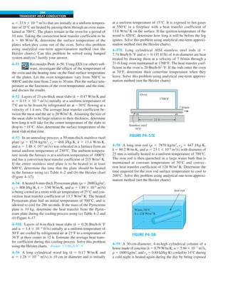 294
TRANSIENT HEAT CONDUCTION
at a uniform temperature of 15°C. It is exposed to hot gases
at 550°C in a fireplace with a heat transfer coefficient of
13.6 W/m2
·K on the surface. If the ignition temperature of the
wood is 420°C, determine how long it will be before the log
ignites. Solve this problem using analytical one-term approxi-
mation method (not the Heisler charts).
4–57E Long cylindrical AISI stainless steel rods (k 5
7.74 Btu/h·ft·°F and a 5 0.135 ft2
/h) of 4-in-diameter are heat
treated by drawing them at a velocity of 7 ft/min through a
21-ft-long oven maintained at 1700°F. The heat transfer coef-
ficient in the oven is 20 Btu/h·ft2
·°F. If the rods enter the oven
at 70°F, determine their centerline temperature when they
leave. Solve this problem using analytical one-term approxi-
mation method (not the Heisler charts).
FIGURE P4–57E
21 ft
7 ft/min
Oven
1700°F
Stainless steel
70°F
4–58 A long iron rod (r 5 7870 kg/m3
, cp 5 447 J/kg·K,
k 5 80.2 W/m·K, and a 5 23.1 3 10–6
m2
/s) with diameter of
25 mm is initially heated to a uniform temperature of 700°C.
The iron rod is then quenched in a large water bath that is
maintained at constant temperature of 50°C and convec-
tion heat transfer coefficient of 128 W/m2
·K. Determine the
time required for the iron rod surface temperature to cool to
200°C. Solve this problem using analytical one-term approxi-
mation method (not the Heisler charts).
FIGURE P4–58
Water, 50°C
h = 128 W/m2
·K
Iron rod
4–59 A 30-cm-diameter, 4-m-high cylindrical column of a
house made of concrete (k 5 0.79 W/m·K, a 5 5.94 3 1027
m2
/s,
r 5 1600 kg/m3
, and cp 5 0.84 kJ/kg·K) cooled to 14°C during
a cold night is heated again during the day by being exposed
a 5 33.9 3 1026
m2
/s) that are initially at a uniform tempera-
ture of 25°C are heated by passing them through an oven main-
tained at 700°C. The plates remain in the oven for a period of
10 min. Taking the convection heat transfer coefficient to be
h 5 80 W/m2
·K, determine the surface temperature of the
plates when they come out of the oven. Solve this problem
using analytical one-term approximation method (not the
Heisler charts). Can this problem be solved using lumped
system analysis? Justify your answer.
4–51 Reconsider Prob. 4–50. Using EES (or other) soft-
ware, investigate the effects of the temperature of
the oven and the heating time on the final surface temperature
of the plates. Let the oven temperature vary from 500°C to
900°C and the time from 2 min to 30 min. Plot the surface tem-
perature as the functions of the oven temperature and the time,
and discuss the results.
4–52 Layers of 23-cm-thick meat slabs (k 5 0.47 W/m·K and
a 5 0.13 3 1026
m2
/s) initially at a uniform temperature of
7°C are to be frozen by refrigerated air at 230°C flowing at a
velocity of 1.4 m/s. The average heat transfer coefficient be-
tween the meat and the air is 20 W/m2
·K. Assuming the size of
the meat slabs to be large relative to their thickness, determine
how long it will take for the center temperature of the slabs to
drop to 218°C. Also, determine the surface temperature of the
meat slab at that time.
4–53 In an annealing process, a 50-mm-thick stainless steel
plate (r 5 8238 kg/m3
, cp 5 468 J/kg·K, k 5 13.4 W/m·K,
and a 5 3.48 3 10–6
m2
/s) was reheated in a furnace from an
initial uniform temperature of 230°C. The ambient tempera-
ture inside the furnace is at a uniform temperature of 1000°C
and has a convection heat transfer coefficient of 215 W/m2
·K.
If the entire stainless steel plate is to be heated to at least
600°C, determine the time that the plate should be heated
in the furnace using (a) Table 4–2 and (b) the Heisler chart
(Figure 4–17).
4–54 A heated 6-mm-thick Pyroceram plate (r 5 2600 kg/m3
,
cp 5 808 J/kg·K, k 5 3.98 W/m·K, and a 5 1.89 3 10–6
m2
/s)
is being cooled in a room with air temperature of 25°C and con-
vection heat transfer coefficient of 13.3 W/m2
·K. The heated
Pyroceram plate had an initial temperature of 500°C, and is
allowed to cool for 286 seconds. If the mass of the Pyroceram
plate is 10 kg, determine the heat transfer from the Pyroc-
eram plate during the cooling process using (a) Table 4–2 and
(b) Figure 4–17.
4–55E Layers of 6-in-thick meat slabs (k 5 0.26 Btu/h·ft·°F
and a 5 1.4 3 1026
ft2
/s) initially at a uniform temperature of
50°F are cooled by refrigerated air at 23°F to a temperature of
36°F at their center in 12 h. Estimate the average heat trans-
fer coefficient during this cooling process. Solve this problem
using the Heisler charts. Answer: 1.5 Btu/h·ft2
·°F
4–56 A long cylindrical wood log (k 5 0.17 W/m·K and
a 5 1.28 3 1027
m2
/s) is 10 cm in diameter and is initially
 