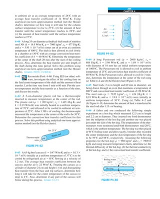 CHAPTER 4
295
to ambient air at an average temperature of 28°C with an
average heat transfer coefficient of 14 W/m2
·K. Using
analytical one-term approximation method (not the Heisler
charts), determine (a) how long it will take for the column
surface temperature to rise to 27°C, (b) the amount of heat
transfer until the center temperature reaches to 28°C, and
(c) the amount of heat transfer until the surface temperature
reaches to 27°C.
4–60 A long 35-cm-diameter cylindrical shaft made of stainless
steel 304 (k 5 14.9 W/m·K, r 5 7900 kg/m3
, cp 5 477 J/kg·K,
and a 5 3.95 3 1026
m2
/s) comes out of an oven at a uniform
temperature of 400°C. The shaft is then allowed to cool slowly
in a chamber at 150°C with an average convection heat trans-
fer coefficient of h 5 60 W/m2
·K. Determine the temperature
at the center of the shaft 20 min after the start of the cooling
process. Also, determine the heat transfer per unit length of
the shaft during this time period. Solve this problem using
analytical one-term approximation method (not the Heisler
charts). Answers: 390°C, 15,900 kJ
4–61 Reconsider Prob. 4–60. Using EES (or other) soft-
ware, investigate the effect of the cooling time on
the final center temperature of the shaft and the amount of heat
transfer. Let the time vary from 5 min to 60 min. Plot the cen-
ter temperature and the heat transfer as a function of the time,
and discuss the results.
4–62 A 2-cm-diameter plastic rod has a thermocouple
inserted to measure temperature at the center of the rod.
The plastic rod (r 5 1190 kg/m3
, cp 5 1465 J/kg·K, and
k 5 0.19 W/m·K) was initially heated to a uniform tempera-
ture of 70°C, and allowed to be cooled in ambient air tem-
perature of 25°C. After 1388 s of cooling, the thermocouple
measured the temperature at the center of the rod to be 30°C.
Determine the convection heat transfer coefficient for this
process. Solve this problem using analytical one-term approxi-
mation method (not the Heisler charts).
FIGURE P4–62
Air, 25°C
Thermocouple
wires
Plastic rod
4–63 A 65-kg beef carcass (k 5 0.47 W/m·K and a 5 0.13 3
1026
m2
/s) initially at a uniform temperature of 37°C is to be
cooled by refrigerated air at 210°C flowing at a velocity of
1.2 m/s. The average heat transfer coefficient between the
carcass and the air is 22 W/m2
·K. Treating the carcass as a
cylinder of diameter 24 cm and height 1.4 m and disregarding
heat transfer from the base and top surfaces, determine how
long it will take for the center temperature of the carcass to
drop to 4°C. Also, determine if any part of the carcass will
freeze during this process. Answer: 12.2 h
FIGURE P4–63
Beef
37°C
Air
–10°C
1.2 m/s
4–64 A long Pyroceram rod (r 5 2600 kg/m3
, cp 5
808 J/kg·K, k 5 3.98 W/m·K, and a 5 1.89 3 10–6
m2
/s)
with diameter of 10 mm has an initial uniform temperature
of 1000°C. The Pyroceram rod is allowed to cool in ambient
temperature of 25°C and convection heat transfer coefficient of
80 W/m2
·K. If the Pyroceram rod is allowed to cool for 3 min-
utes, determine the temperature at the center of the rod using
(a) Table 4–2 and (b) the Heisler chart (Figure 4–18).
4–65 Steel rods, 2 m in length and 60 mm in diameter, are
being drawn through an oven that maintains a temperature of
800°C and convection heat transfer coefficient of 128 W/m2
·K.
The steel rods (r 5 7832 kg/m3
, cp 5 434 J/kg·K, k 5
63.9 W/m·K, and a 5 18.8 3 10–6
m2
/s) were initially in
uniform temperature of 30°C. Using (a) Table 4–2 and
(b) Figure 4–18, determine the amount of heat is transferred to
the steel rod after 133 s of heating.
4–66 A father and son conducted the following simple
experiment on a hot dog which measured 12.5 cm in length
and 2.2 cm in diameter. They inserted one food thermometer
into the midpoint of the hot dog and another one was placed
just under the skin of the hot dog. The temperatures of the ther-
mometers were monitored until both thermometers read 20°C,
which is the ambient temperature. The hot dog was then placed
in 94°C boiling water and after exactly 2 minutes they recorded
the center temperature and the skin temperature of the hot dog
to be 59°C and 88°C, respectively. Assuming the following
properties for the hot dog: r 5 980 kg/m3
and cp 5 3900 J/
kg·K and using transient temperature charts, determine (a) the
thermal diffusivity of the hot dog, (b) the thermal conductivity
of the hot dog, and (c) the convection heat transfer coefficient.
FIGURE P4–66
Hot dog
Tsurface
Boiling water
94°C
Tcenter
 