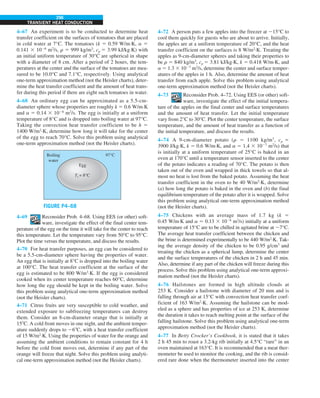 296
TRANSIENT HEAT CONDUCTION
4–67 An experiment is to be conducted to determine heat
transfer coefficient on the surfaces of tomatoes that are placed
in cold water at 7°C. The tomatoes (k 5 0.59 W/m·K, a 5
0.141 3 1026
m2
/s, r 5 999 kg/m3
, cp 5 3.99 kJ/kg·K) with
an initial uniform temperature of 30°C are spherical in shape
with a diameter of 8 cm. After a period of 2 hours, the tem-
peratures at the center and the surface of the tomatoes are mea-
sured to be 10.0°C and 7.1°C, respectively. Using analytical
one-term approximation method (not the Heisler charts), deter-
mine the heat transfer coefficient and the amount of heat trans-
fer during this period if there are eight such tomatoes in water.
4–68 An ordinary egg can be approximated as a 5.5-cm-
diameter sphere whose properties are roughly k 5 0.6 W/m·K
and a 5 0.14 3 1026
m2
/s. The egg is initially at a uniform
temperature of 8°C and is dropped into boiling water at 97°C.
Taking the convection heat transfer coefficient to be h 5
1400 W/m2
·K, determine how long it will take for the center
of the egg to reach 70°C. Solve this problem using analytical
one-term approximation method (not the Heisler charts).
FIGURE P4–68
Egg
Boiling
water
97°C
Ti = 8°C
4–69 Reconsider Prob. 4–68. Using EES (or other) soft-
ware, investigate the effect of the final center tem-
perature of the egg on the time it will take for the center to reach
this temperature. Let the temperature vary from 50°C to 95°C.
Plot the time versus the temperature, and discuss the results.
4–70 For heat transfer purposes, an egg can be considered to
be a 5.5-cm-diameter sphere having the properties of water.
An egg that is initially at 8°C is dropped into the boiling water
at 100°C. The heat transfer coefficient at the surface of the
egg is estimated to be 800 W/m2
·K. If the egg is considered
cooked when its center temperature reaches 60°C, determine
how long the egg should be kept in the boiling water. Solve
this problem using analytical one-term approximation method
(not the Heisler charts).
4–71 Citrus fruits are very susceptible to cold weather, and
extended exposure to subfreezing temperatures can destroy
them. Consider an 8-cm-diameter orange that is initially at
158C. A cold front moves in one night, and the ambient temper-
ature suddenly drops to 268C, with a heat transfer coefficient
of 15 W/m2
·K. Using the properties of water for the orange and
assuming the ambient conditions to remain constant for 4 h
before the cold front moves out, determine if any part of the
orange will freeze that night. Solve this problem using analyti-
cal one-term approximation method (not the Heisler charts).
4–72 A person puts a few apples into the freezer at 215°C to
cool them quickly for guests who are about to arrive. Initially,
the apples are at a uniform temperature of 20°C, and the heat
transfer coefficient on the surfaces is 8 W/m2
·K. Treating the
apples as 9-cm-diameter spheres and taking their properties to
be r 5 840 kg/m3
, cp 5 3.81 kJ/kg·K, k 5 0.418 W/m·K, and
a 5 1.3 3 1027
m2
/s, determine the center and surface temper-
atures of the apples in 1 h. Also, determine the amount of heat
transfer from each apple. Solve this problem using analytical
one-term approximation method (not the Heisler charts).
4–73 Reconsider Prob. 4–72. Using EES (or other) soft-
ware, investigate the effect of the initial tempera-
ture of the apples on the final center and surface temperatures
and the amount of heat transfer. Let the initial temperature
vary from 2°C to 30°C. Plot the center temperature, the surface
temperature, and the amount of heat transfer as a function of
the initial temperature, and discuss the results.
4–74 A 9-cm-diameter potato (r 5 1100 kg/m3
, cp 5
3900 J/kg·K, k 5 0.6 W/m·K, and a 5 1.4 3 1027
m2
/s) that
is initially at a uniform temperature of 25°C is baked in an
oven at 170°C until a temperature sensor inserted to the center
of the potato indicates a reading of 70°C. The potato is then
taken out of the oven and wrapped in thick towels so that al-
most no heat is lost from the baked potato. Assuming the heat
transfer coefficient in the oven to be 40 W/m2
·K, determine
(a) how long the potato is baked in the oven and (b) the final
equilibrium temperature of the potato after it is wrapped. Solve
this problem using analytical one-term approximation method
(not the Heisler charts).
4–75 Chickens with an average mass of 1.7 kg (k 5
0.45 W/m·K and a 5 0.13 3 1026
m2
/s) initially at a uniform
temperature of 15°C are to be chilled in agitated brine at 27°C.
The average heat transfer coefficient between the chicken and
the brine is determined experimentally to be 440 W/m2
·K. Tak-
ing the average density of the chicken to be 0.95 g/cm3
and
treating the chicken as a spherical lump, determine the center
and the surface temperatures of the chicken in 2 h and 45 min.
Also, determine if any part of the chicken will freeze during this
process. Solve this problem using analytical one-term approxi-
mation method (not the Heisler charts).
4–76 Hailstones are formed in high altitude clouds at
253 K. Consider a hailstone with diameter of 20 mm and is
falling through air at 15°C with convection heat transfer coef-
ficient of 163 W/m2
·K. Assuming the hailstone can be mod-
eled as a sphere and has properties of ice at 253 K, determine
the duration it takes to reach melting point at the surface of the
falling hailstone. Solve this problem using analytical one-term
approximation method (not the Heisler charts).
4–77 In Betty Crocker’s Cookbook, it is stated that it takes
2 h 45 min to roast a 3.2-kg rib initially at 4.5°C “rare” in an
oven maintained at 163°C. It is recommended that a meat ther-
mometer be used to monitor the cooking, and the rib is consid-
ered rare done when the thermometer inserted into the center
 