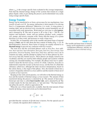 9
CHAPTER 1
where cavg is the average specific heat evaluated at the average temperature.
Note that the internal energy change of the systems that remain in a single
phase (liquid, solid, or gas) during the process can be determined very easily
using average specific heats.
Energy Transfer
Energy can be transferred to or from a given mass by two mechanisms: heat
transfer Q and work W. An energy interaction is heat transfer if its driving
force is a temperature difference. Otherwise, it is work. A rising piston, a
rotating shaft, and an electrical wire crossing the system boundaries are all
associated with work interactions. Work done per unit time is called power,
and is denoted by W
·
. The unit of power is W or hp (1 hp 5 746 W). Car
engines and hydraulic, steam, and gas turbines produce work; compres-
sors, pumps, and mixers consume work. Notice that the energy of a system
decreases as it does work, and increases as work is done on it.
In daily life, we frequently refer to the sensible and latent forms of internal
energy as heat, and we talk about the heat content of bodies (Fig. 1–12). In
thermodynamics, however, those forms of energy are usually referred to as
thermal energy to prevent any confusion with heat transfer.
The term heat and the associated phrases such as heat flow, heat addi-
tion, heat rejection, heat absorption, heat gain, heat loss, heat storage, heat
generation, electrical heating, latent heat, body heat, and heat source are in
common use today, and the attempt to replace heat in these phrases by ther-
mal energy had only limited success. These phrases are deeply rooted in our
vocabulary and they are used by both ordinary people and scientists without
causing any misunderstanding. For example, the phrase body heat is under-
stood to mean the thermal energy content of a body. Likewise, heat flow is
understood to mean the transfer of thermal energy, not the flow of a fluid-like
substance called heat, although the latter incorrect interpretation, based on
the caloric theory, is the origin of this phrase. Also, the transfer of heat into a
system is frequently referred to as heat addition and the transfer of heat out of
a system as heat rejection.
Keeping in line with current practice, we will refer to the thermal energy as
heat and the transfer of thermal energy as heat transfer. The amount of heat
transferred during the process is denoted by Q. The amount of heat trans-
ferred per unit time is called heat transfer rate, and is denoted by Q
·
. The
overdot stands for the time derivative, or “per unit time.” The heat transfer
rate Q
·
has the unit J/s, which is equivalent to W.
When the rate of heat transfer Q
·
is available, then the total amount of heat
transfer Q during a time interval Dt can be determined from
Q 5 #
Dt
0
Q
·
dt (J) (1–6)
provided that the variation of Q
·
with time is known. For the special case of
Q
·
5 constant, the equation above reduces to
Q 5 Q
·
Dt (J) (1–7)
FIGURE 1–12
The sensible and latent forms of internal
energy can be transferred as a result of
a temperature difference, and they are
referred to as heat or thermal energy.
Vapor
80°C
Liquid
80°C
25°C
Heat
transfer
 