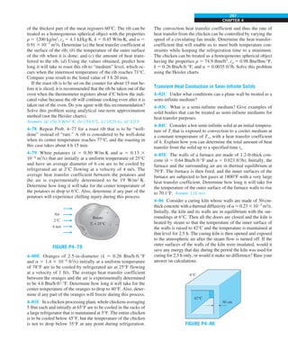 CHAPTER 4
297
of the thickest part of the meat registers 60°C. The rib can be
treated as a homogeneous spherical object with the properties
r 5 1200 kg/m3
, cp 5 4.1 kJ/kg·K, k 5 0.45 W/m·K, and a 5
0.91 3 1027
m2
/s. Determine (a) the heat transfer coefficient at
the surface of the rib; (b) the temperature of the outer surface
of the rib when it is done; and (c) the amount of heat trans-
ferred to the rib. (d) Using the values obtained, predict how
long it will take to roast this rib to “medium” level, which oc-
curs when the innermost temperature of the rib reaches 71°C.
Compare your result to the listed value of 3 h 20 min.
If the roast rib is to be set on the counter for about 15 min be-
fore it is sliced, it is recommended that the rib be taken out of the
oven when the thermometer registers about 4°C below the indi-
cated value because the rib will continue cooking even after it is
taken out of the oven. Do you agree with this recommendation?
Solve this problem using analytical one-term approximation
method (not the Heisler charts).
Answers: (a) 156.9 W/m2
·K, (b) 159.5°C, (c) 1629 kJ, (d) 3.0 h
4–78 Repeat Prob. 4–77 for a roast rib that is to be “well-
done” instead of “rare.” A rib is considered to be well-done
when its center temperature reaches 77°C, and the roasting in
this case takes about 4 h 15 min.
4–79 White potatoes (k 5 0.50 W/m·K and a 5 0.13 3
1026
m2
/s) that are initially at a uniform temperature of 25°C
and have an average diameter of 6 cm are to be cooled by
refrigerated air at 2°C flowing at a velocity of 4 m/s. The
average heat transfer coefficient between the potatoes and
the air is experimentally determined to be 19 W/m2
·K.
Determine how long it will take for the center temperature of
the potatoes to drop to 6°C. Also, determine if any part of the
potatoes will experience chilling injury during this process.
FIGURE P4–79
Air
2°C
4 m/s
Potato
Ti = 25°C
4–80E Oranges of 2.5-in-diameter (k 5 0.26 Btu/h·ft·°F
and a 5 1.4 3 1026
ft2
/s) initially at a uniform temperature
of 78°F are to be cooled by refrigerated air at 25°F flowing
at a velocity of 1 ft/s. The average heat transfer coefficient
between the oranges and the air is experimentally determined
to be 4.6 Btu/h·ft2
·°F. Determine how long it will take for the
center temperature of the oranges to drop to 40°F. Also, deter-
mine if any part of the oranges will freeze during this process.
4–81E In a chicken processing plant, whole chickens averaging
5 lbm each and initially at 65°F are to be cooled in the racks of
a large refrigerator that is maintained at 5°F. The entire chicken
is to be cooled below 45°F, but the temperature of the chicken
is not to drop below 35°F at any point during refrigeration.
The convection heat transfer coefficient and thus the rate of
heat transfer from the chicken can be controlled by varying the
speed of a circulating fan inside. Determine the heat transfer-
coefficient that will enable us to meet both temperature con-
straints while keeping the refrigeration time to a minimum.
The chicken can be treated as a homogeneous spherical object
having the properties r 5 74.9 lbm/ft3
, cp 5 0.98 Btu/lbm·°F,
k 5 0.26 Btu/h·ft·°F, and a 5 0.0035 ft2
/h. Solve this problem
using the Heisler charts.
Transient Heat Conduction in Semi-Infinite Solids
4–82C Under what conditions can a plane wall be treated as a
semi-infinite medium?
4–83C What is a semi-infinite medium? Give examples of
solid bodies that can be treated as semi-infinite mediums for
heat transfer purposes.
4–84C Consider a hot semi-infinite solid at an initial tempera-
ture of Ti that is exposed to convection to a cooler medium at
a constant temperature of T`, with a heat transfer coefficient
of h. Explain how you can determine the total amount of heat
transfer from the solid up to a specified time to.
4–85E The walls of a furnace are made of 1.2-ft-thick con-
crete (k 5 0.64 Btu/h·ft·°F and a 5 0.023 ft2
/h). Initially, the
furnace and the surrounding air are in thermal equilibrium at
70°F. The furnace is then fired, and the inner surfaces of the
furnace are subjected to hot gases at 1800°F with a very large
heat transfer coefficient. Determine how long it will take for
the temperature of the outer surface of the furnace walls to rise
to 70.1°F. Answer: 116 min
4–86 Consider a curing kiln whose walls are made of 30-cm-
thick concrete with a thermal diffusivity of a 5 0.23 3 1025
m2
/s.
Initially, the kiln and its walls are in equilibrium with the sur-
roundings at 6°C. Then all the doors are closed and the kiln is
heated by steam so that the temperature of the inner surface of
the walls is raised to 42°C and the temperature is maintained at
that level for 2.5 h. The curing kiln is then opened and exposed
to the atmospheric air after the steam flow is turned off. If the
outer surfaces of the walls of the kiln were insulated, would it
save any energy that day during the period the kiln was used for
curing for 2.5 h only, or would it make no difference? Base your
answer on calculations.
FIGURE P4–86
6°C
42°C
30 cm
 