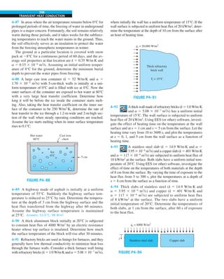 298
TRANSIENT HEAT CONDUCTION
4–87 In areas where the air temperature remains below 0°C for
prolonged periods of time, the freezing of water in underground
pipes is a major concern. Fortunately, the soil remains relatively
warm during those periods, and it takes weeks for the subfreez-
ing temperatures to reach the water mains in the ground. Thus,
the soil effectively serves as an insulation to protect the water
from the freezing atmospheric temperatures in winter.
The ground at a particular location is covered with snow
pack at 28°C for a continuous period of 60 days, and the av-
erage soil properties at that location are k 5 0.35 W/m·K and
a 5 0.15 3 1026
m2
/s. Assuming an initial uniform temper-
ature of 8°C for the ground, determine the minimum burial
depth to prevent the water pipes from freezing.
4–88 A large cast iron container (k 5 52 W/m·K and a 5
1.70 3 1025
m2
/s) with 5-cm-thick walls is initially at a uni-
form temperature of 0°C and is filled with ice at 0°C. Now the
outer surfaces of the container are exposed to hot water at 60°C
with a very large heat transfer coefficient. Determine how
long it will be before the ice inside the container starts melt-
ing. Also, taking the heat transfer coefficient on the inner sur-
face of the container to be 250 W/m2
·K, determine the rate of
heat transfer to the ice through a 1.2-m-wide and 2-m-high sec-
tion of the wall when steady operating conditions are reached.
Assume the ice starts melting when its inner surface temperature
rises to 0.1°C.
5 cm
Ice
0°C
Hot water
60°C
Cast iron
chest
FIGURE P4–88
4–89 A highway made of asphalt is initially at a uniform
temperature of 55°C. Suddenly the highway surface tem-
perature is reduced to 25°C by rain. Determine the tempera-
ture at the depth of 3 cm from the highway surface and the
heat flux transferred from the highway after 60 minutes.
Assume the highway surface temperature is maintained
at 25°C. Answers: 53.6°C, 98 W/m2
4–90 A thick aluminum block initially at 20°C is subjected
to constant heat flux of 4000 W/m2
by an electric resistance
heater whose top surface is insulated. Determine how much
the surface temperature of the block will rise after 30 minutes.
4–91 Refractory bricks are used as linings for furnaces, and they
generally have low thermal conductivity to minimize heat loss
through the furnace walls. Consider a thick furnace wall lining
with refractory bricks (k 5 1.0 W/m·K and a5 5.08 3 1027
m2
/s),
where initially the wall has a uniform temperature of 15°C. If the
wall surface is subjected to uniform heat flux of 20 kW/m2
, deter-
mine the temperature at the depth of 10 cm from the surface after
an hour of heating time.
FIGURE P4–91
qs = 20,000 W/m2
.
Thick refractory
brick wall
Ti = 15°C
4–92 A thick wall made of refractory bricks (k 5 1.0 W/m·K
and a 5 5.08 3 1027
m2
/s) has a uniform initial
temperature of 15°C. The wall surface is subjected to uniform
heat flux of 20 kW/m2
. Using EES (or other) software, investi-
gate the effect of heating time on the temperature at the wall
surface and at x 5 1 cm and x 5 5 cm from the surface. Let the
heating time vary from 10 to 3600 s, and plot the temperatures
at x 5 0, 1, and 5 cm from the wall surface as a function of
heating time.
4–93 A stainless steel slab (k 5 14.9 W/m·K and a 5
3.95 3 1026
m2
/s) and a copper slab (k 5 401 W/m·K
and a 5 117 3 1026
m2
/s) are subjected to uniform heat flux of
10 kW/m2
at the surface. Both slabs have a uniform initial tem-
perature of 20°C. Using EES (or other) software, investigate the
effect of time on the temperatures of both materials at the depth
of 8 cm from the surface. By varying the time of exposure to the
heat flux from 5 to 300 s, plot the temperatures at a depth of
x 5 8 cm from the surface as a function of time.
4–94 Thick slabs of stainless steel (k 5 14.9 W/m·K and
a 5 3.95 3 1026
m2
/s) and copper (k 5 401 W/m·K and
a 5 117 3 1026
m2
/s) are subjected to uniform heat flux
of 8 kW/m2
at the surface. The two slabs have a uniform
initial temperature of 20°C. Determine the temperatures of
both slabs, at 1 cm from the surface, after 60 s of exposure
to the heat flux.
FIGURE P4–94
qs = 8000 W/m2
.
Stainless steel slab Copper slab
x
 