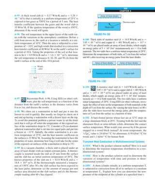 CHAPTER 4
299
Thick slab
x
Thermocouple
Array of laser diodes
FIGURE P4–99
4–100 Thick slabs of stainless steel (k 5 14.9 W/m·K and a 5
3.95 3 1026
m2
/s) and copper (k 5 401 W/m·K and a 5 117 3
1026
m2
/s) are placed under an array of laser diodes, which supply
an energy pulse of 5 3 107
J/m2
instantaneously at t 5 0 to both
materials. The two slabs have a uniform initial temperature of 20°C.
Determine the temperatures of both slabs, at 5 cm from the surface
and 60 s after receiving an energy pulse from the laser diodes.
Stainless steel slab Copper slab
x
Array of laser diodes Array of laser diodes
FIGURE P4–100
4–101 A stainless steel slab (k 5 14.9 W/m·K and a 5
3.9531026
m2
/s)andacopperslab(k5401W/m·K
and a 5 117 3 1026
m2
/s) are placed under an array of laser
diodes, which supply an energy pulse of 5 3 107
J/m2
instanta-
neously at t 5 0 to both materials. The two slabs have a uniform
initial temperature of 20°C. Using EES (or other) software, inves-
tigate the effect of time on the temperatures of both materials at the
depth of 5 cm from the surface. By varying the time from 1 to 80 s
after the slabs have received the energy pulse, plot the tempera-
tures at 5 cm from the surface as a function of time.
4–102 A bare-footed person whose feet are at 32°C steps on
a large aluminum block at 20°C. Treating both the feet and the
aluminum block as semi-infinite solids, determine the contact
surface temperature. What would your answer be if the person
stepped on a wood block instead? At room temperature, the
!krcp value is 24 kJ/m2
·°C for aluminum, 0.38 kJ/m2
·°C for
wood, and 1.1 kJ/m2
·°C for human flesh.
Transient Heat Conduction in Multidimensional Systems
4–103C What is the product solution method? How is it used
to determine the transient temperature distribution in a two-
dimensional system?
4–104C How is the product solution used to determine the
variation of temperature with time and position in three-
dimensional systems?
4–105C A short cylinder initially at a uniform temperature Ti
is subjected to convection from all of its surfaces to a medium
at temperature T`. Explain how you can determine the tem-
perature of the midpoint of the cylinder at a specified time t.
4–95 A thick wood slab (k 5 0.17 W/m·K and a 5 1.28 3
1027
m2
/s) that is initially at a uniform temperature of 25°C is
exposed to hot gases at 550°C for a period of 5 min. The heat
transfer coefficient between the gases and the wood slab is
35 W/m2
·K. If the ignition temperature of the wood is 450°C,
determine if the wood will ignite.
4–96 The soil temperature in the upper layers of the earth var-
ies with the variations in the atmospheric conditions. Before a
cold front moves in, the earth at a location is initially at a uni-
form temperature of 10°C. Then the area is subjected to a tem-
perature of 210°C and high winds that resulted in a convection
heat transfer coefficient of 40 W/m2
·K on the earth’s surface for
a period of 10 h. Taking the properties of the soil at that loca-
tion to be k 5 0.9 W/m·K and a 5 1.6 3 1025
m2
/s, determine
the soil temperature at distances 0, 10, 20, and 50 cm from the
earth’s surface at the end of this 10-h period.
FIGURE P4–96
Winds,
–10°C
Soil
10°C
4–97 Reconsider Prob. 4–96. Using EES (or other) soft-
ware, plot the soil temperature as a function of the
distance from the earth’s surface as the distance varies from
0 m to 1m, and discuss the results.
4–98 We often cut a watermelon in half and put it into the
freezer to cool it quickly. But usually we forget to check on it
and end up having a watermelon with a frozen layer on the top.
To avoid this potential problem a person wants to set the timer
such that it will go off when the temperature of the exposed sur-
face of the watermelon drops to 3°C. Consider a 25-cm-diameter
spherical watermelon that is cut into two equal parts and put into
a freezer at 212°C. Initially, the entire watermelon is at a uni-
form temperature of 25°C, and the heat transfer coefficient on
the surfaces is 22 W/m2
·K. Assuming the watermelon to have the
properties of water, determine how long it will take for the center
of the exposed cut surfaces of the watermelon to drop to 3°C.
4–99 In a vacuum chamber, a thick slab is placed under an
array of laser diodes with an output constant pulse. A thermo-
couple is inserted inside the slab at 25 mm from the surface
and the slab has an initial uniform temperature of 20°C. The
known properties of the slab are k 5 63.9 W/m·K and a 5
18.8 3 10–6
m2
/s. If the thermocouple measured a tempera-
ture of 130°C after 30 s the slab surface has been exposed to
the laser pulse, determine (a) the amount of energy per unit
surface area directed on the slab surface and (b) the thermo-
couple reading after 60 s has elapsed.
 