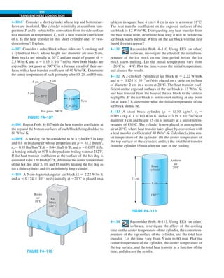 300
TRANSIENT HEAT CONDUCTION
table on its square base 4 cm 3 4 cm in size in a room at 18°C.
The heat transfer coefficient on the exposed surfaces of the
ice block is 12 W/m2
·K. Disregarding any heat transfer from
the base to the table, determine how long it will be before the
ice block starts melting. Where on the ice block will the first
liquid droplets appear?
4–111 Reconsider Prob. 4–110. Using EES (or other)
software, investigate the effect of the initial tem-
perature of the ice block on the time period before the ice
block starts melting. Let the initial temperature vary from
226°C to 24°C. Plot the time versus the initial temperature,
and discuss the results.
4–112 A 2-cm-high cylindrical ice block (k 5 2.22 W/m·K
and a 5 0.124 3 1027
m2
/s) is placed on a table on its base
of diameter 2 cm in a room at 24°C. The heat transfer coef-
ficient on the exposed surfaces of the ice block is 13 W/m2
·K,
and heat transfer from the base of the ice block to the table is
negligible. If the ice block is not to start melting at any point
for at least 3 h, determine what the initial temperature of the
ice block should be.
4–113 A short brass cylinder (r 5 8530 kg/m3
, cp 5
0.389 kJ/kg·K, k 5 110 W/m·K, and a 5 3.39 3 1025
m2
/s) of
diameter 8 cm and height 15 cm is initially at a uniform tem-
perature of 150°C. The cylinder is now placed in atmospheric
air at 20°C, where heat transfer takes place by convection with
a heat transfer coefficient of 40 W/m2
·K. Calculate (a) the cen-
ter temperature of the cylinder; (b) the center temperature of
the top surface of the cylinder; and (c) the total heat transfer
from the cylinder 15 min after the start of the cooling.
FIGURE P4–113
8 cm
Brass
cylinder
150°C
Ambient
air
20°C
15 cm
4–114 Reconsider Prob. 4–113. Using EES (or other)
software, investigate the effect of the cooling
time on the center temperature of the cylinder, the center tem-
perature of the top surface of the cylinder, and the total heat
transfer. Let the time vary from 5 min to 60 min. Plot the
center temperature of the cylinder, the center temperature of
the top surface, and the total heat transfer as a function of the
time, and discuss the results.
4–106C Consider a short cylinder whose top and bottom sur-
faces are insulated. The cylinder is initially at a uniform tem-
perature Ti and is subjected to convection from its side surface
to a medium at temperature T` with a heat transfer coefficient
of h. Is the heat transfer in this short cylinder one- or two-
dimensional? Explain.
4–107 Consider a cubic block whose sides are 5 cm long and
a cylindrical block whose height and diameter are also 5 cm.
Both blocks are initially at 20°C and are made of granite (k 5
2.5 W/m·K and a 5 1.15 3 1026
m2
/s). Now both blocks are
exposed to hot gases at 500°C in a furnace on all of their sur-
faces with a heat transfer coefficient of 40 W/m2
·K. Determine
the center temperature of each geometry after 10, 20, and 60 min.
FIGURE P4–107
Hot gases, 500°C
5 cm
5 cm
5 cm
5 cm 5 cm
Ti = 20°C
Ti = 20°C
4–108 Repeat Prob. 4–107 with the heat transfer coefficient at
the top and the bottom surfaces of each block being doubled to
80 W/m2
·K.
4–109E A hot dog can be considered to be a cylinder 5 in long
and 0.8 in in diameter whose properties are r 5 61.2 lbm/ft3
,
cp 5 0.93 Btu/lbm·8F, k 5 0.44 Btu/h·ft·8F, and a 5 0.0077 ft2
/h.
A hot dog initially at 408F is dropped into boiling water at 2128F.
If the heat transfer coefficient at the surface of the hot dog is
estimated to be 120 Btu/h·ft2
·8F, determine the center temperature
of the hot dog after 5, 10, and 15 min by treating the hot dog as
(a) a finite cylinder and (b) an infinitely long cylinder.
4–110 A 5-cm-high rectangular ice block (k 5 2.22 W/m·K
and a 5 0.124 3 1027
m2
/s) initially at 220°C is placed on a
FIGURE P4–110
Ice
block
–20°C
Room
air
18°C
 